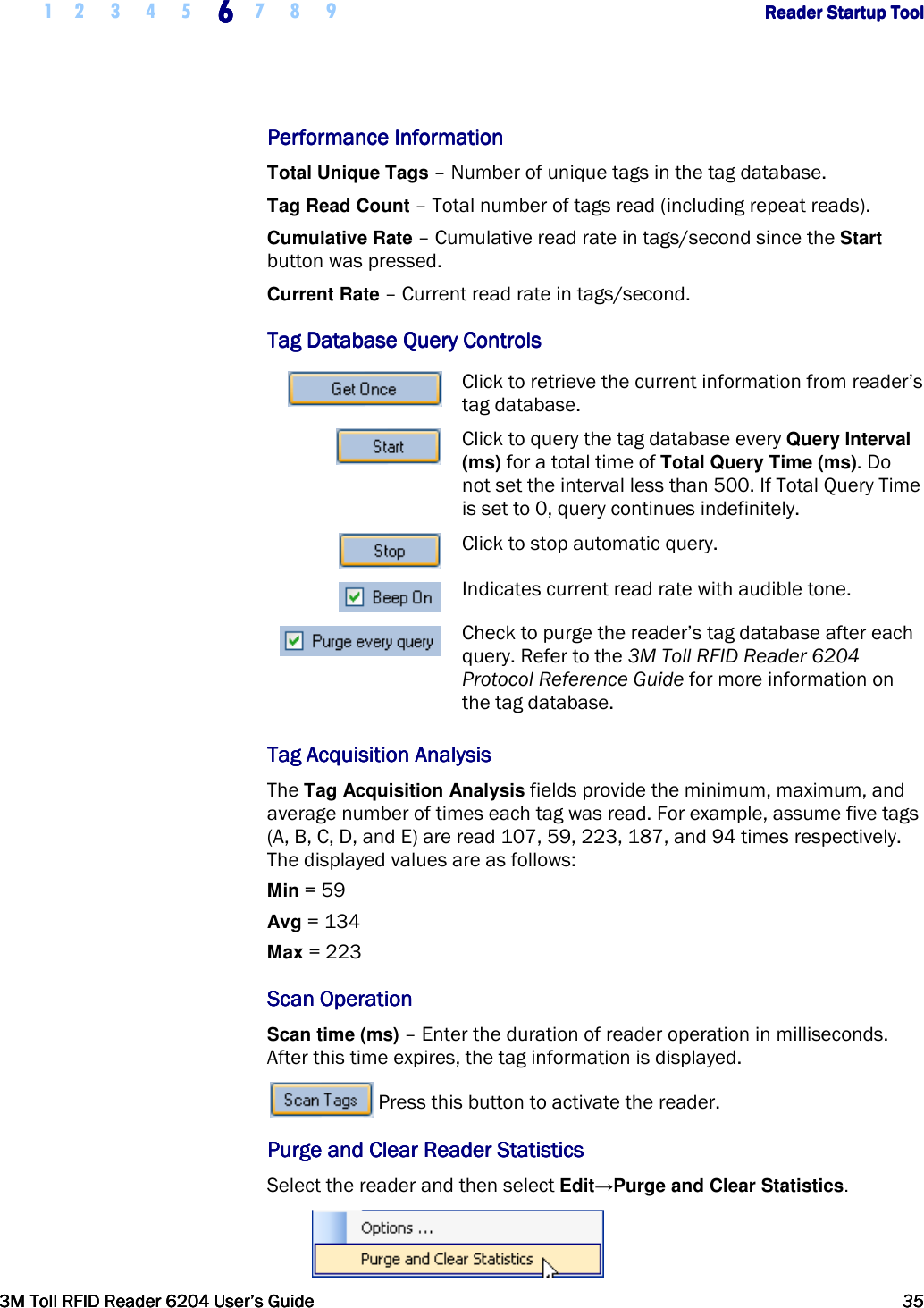     1 2 3 4 5 6666    7 8 9             Reader Startup ToolReader Startup ToolReader Startup ToolReader Startup Tool      3M Toll RFID Reader 62043M Toll RFID Reader 62043M Toll RFID Reader 62043M Toll RFID Reader 6204    User’s GuideUser’s GuideUser’s GuideUser’s Guide     35353535     Performance InformationPerformance InformationPerformance InformationPerformance Information    Total Unique Tags – Number of unique tags in the tag database. Tag Read Count – Total number of tags read (including repeat reads). Cumulative Rate – Cumulative read rate in tags/second since the Start button was pressed. Current Rate – Current read rate in tags/second. Tag Database Tag Database Tag Database Tag Database QueryQueryQueryQuery    ControlsControlsControlsControls     Click to retrieve the current information from reader’s tag database.  Click to query the tag database every Query Interval (ms) for a total time of Total Query Time (ms). Do not set the interval less than 500. If Total Query Time is set to 0, query continues indefinitely.  Click to stop automatic query.  Indicates current read rate with audible tone.  Check to purge the reader’s tag database after each query. Refer to the 3M Toll RFID Reader 6204 Protocol Reference Guide for more information on the tag database. Tag Acquisition AnalysisTag Acquisition AnalysisTag Acquisition AnalysisTag Acquisition Analysis    The Tag Acquisition Analysis fields provide the minimum, maximum, and average number of times each tag was read. For example, assume five tags (A, B, C, D, and E) are read 107, 59, 223, 187, and 94 times respectively. The displayed values are as follows: Min = 59 Avg = 134 Max = 223 Scan OperationScan OperationScan OperationScan Operation    Scan time (ms) – Enter the duration of reader operation in milliseconds. After this time expires, the tag information is displayed.  Press this button to activate the reader. Purge and Clear Reader StatisticsPurge and Clear Reader StatisticsPurge and Clear Reader StatisticsPurge and Clear Reader Statistics    Select the reader and then select Edit→Purge and Clear Statistics.  