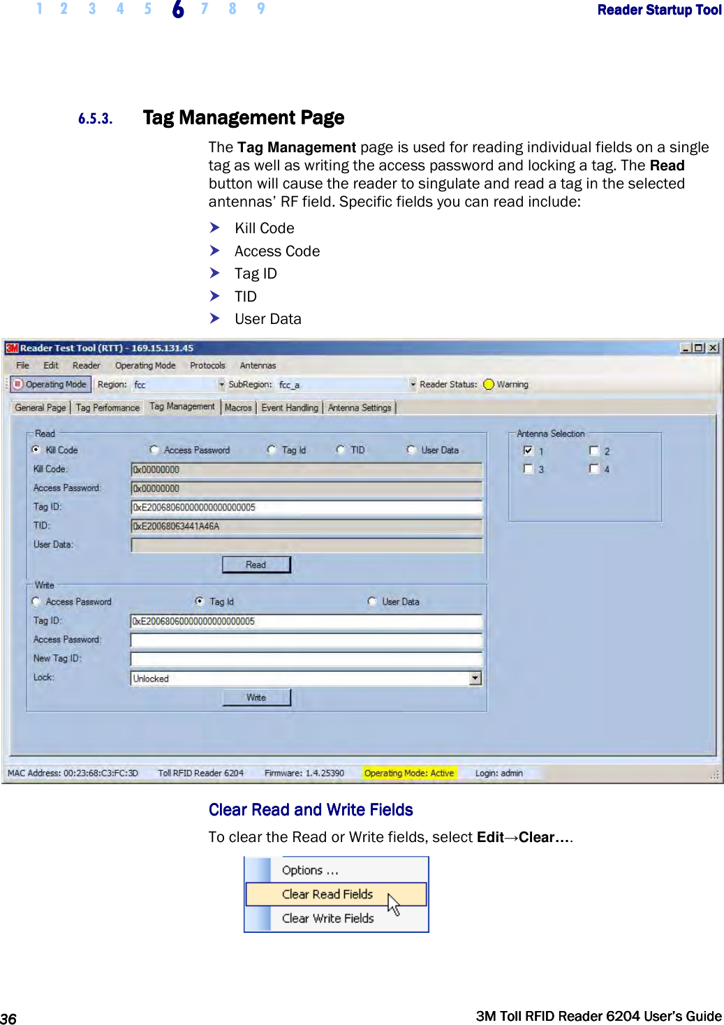     1 2 3 4 5 6666    7 8 9             Reader Startup ToolReader Startup ToolReader Startup ToolReader Startup Tool      36363636     3M Toll RFID Reader 62043M Toll RFID Reader 62043M Toll RFID Reader 62043M Toll RFID Reader 6204    User’s GuideUser’s GuideUser’s GuideUser’s Guide     6.5.3. Tag Management PageTag Management PageTag Management PageTag Management Page    The Tag Management page is used for reading individual fields on a single tag as well as writing the access password and locking a tag. The Read button will cause the reader to singulate and read a tag in the selected antennas’ RF field. Specific fields you can read include:  Kill Code  Access Code  Tag ID  TID  User Data  Clear Read and Write FieldsClear Read and Write FieldsClear Read and Write FieldsClear Read and Write Fields    To clear the Read or Write fields, select Edit→Clear….  