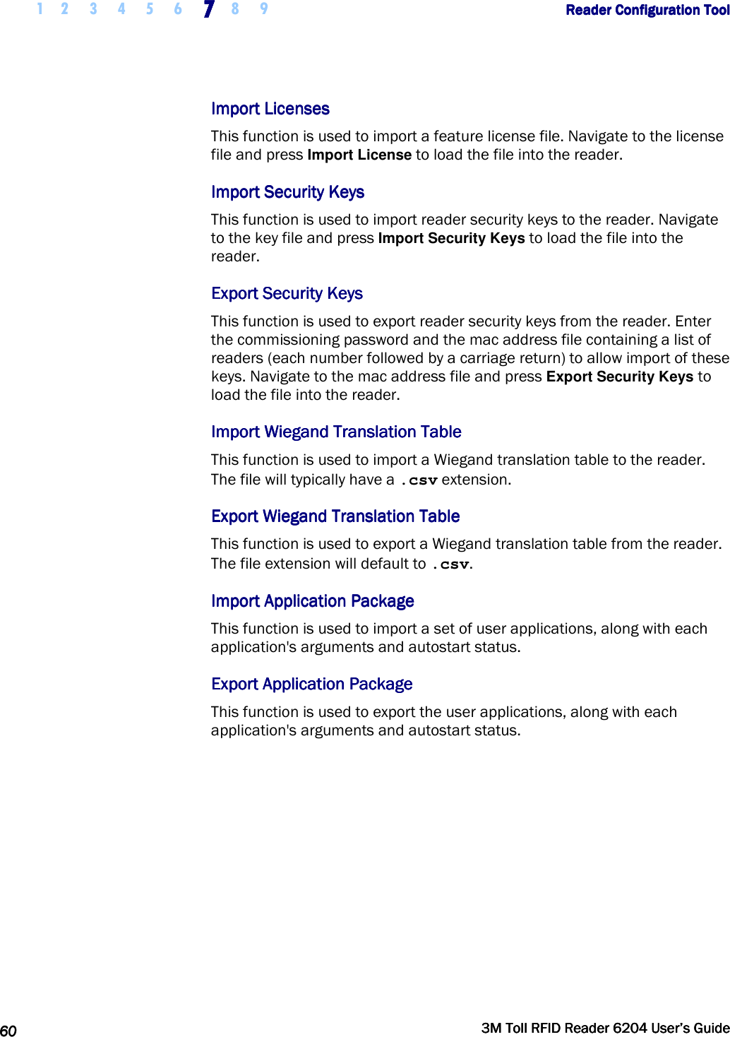     1 2 3 4 5 6 7777    8 9             Reader Configuration ToolReader Configuration ToolReader Configuration ToolReader Configuration Tool      60606060     3M Toll RFID Reader 62043M Toll RFID Reader 62043M Toll RFID Reader 62043M Toll RFID Reader 6204    User’s GuideUser’s GuideUser’s GuideUser’s Guide     Import LicensesImport LicensesImport LicensesImport Licenses    This function is used to import a feature license file. Navigate to the license file and press Import License to load the file into the reader. Import Security KeysImport Security KeysImport Security KeysImport Security Keys    This function is used to import reader security keys to the reader. Navigate to the key file and press Import Security Keys to load the file into the reader. Export Security KeysExport Security KeysExport Security KeysExport Security Keys    This function is used to export reader security keys from the reader. Enter the commissioning password and the mac address file containing a list of readers (each number followed by a carriage return) to allow import of these keys. Navigate to the mac address file and press Export Security Keys to load the file into the reader. Import Wiegand Translation TableImport Wiegand Translation TableImport Wiegand Translation TableImport Wiegand Translation Table    This function is used to import a Wiegand translation table to the reader. The file will typically have a .csv extension. Export Wiegand Translation TableExport Wiegand Translation TableExport Wiegand Translation TableExport Wiegand Translation Table    This function is used to export a Wiegand translation table from the reader. The file extension will default to .csv. Import Application PackageImport Application PackageImport Application PackageImport Application Package    This function is used to import a set of user applications, along with each application&apos;s arguments and autostart status. Export Application PackageExport Application PackageExport Application PackageExport Application Package    This function is used to export the user applications, along with each application&apos;s arguments and autostart status.  
