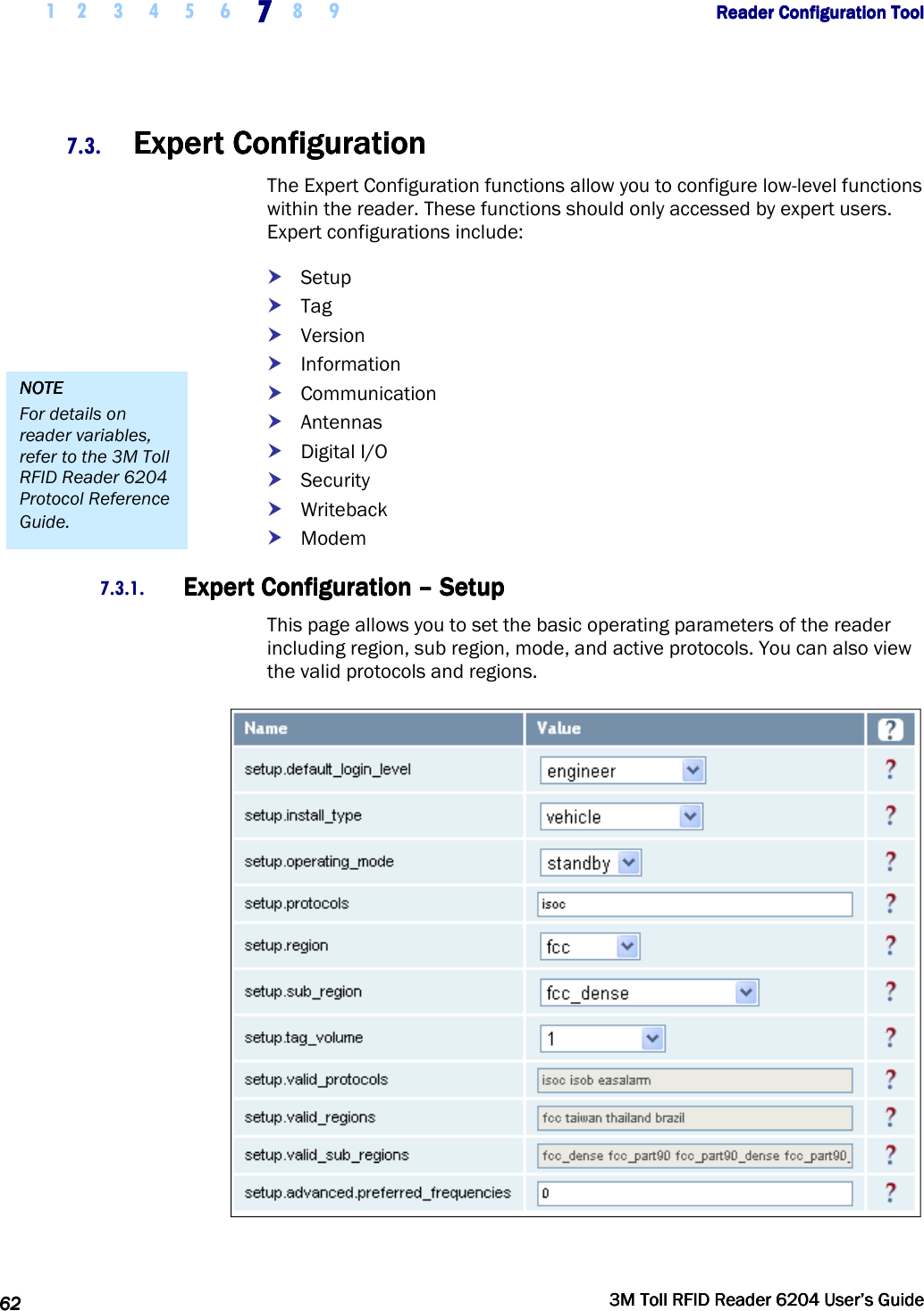     1 2 3 4 5 6 7777    8 9             Reader Configuration ToolReader Configuration ToolReader Configuration ToolReader Configuration Tool      62626262     3M Toll RFID Reader 62043M Toll RFID Reader 62043M Toll RFID Reader 62043M Toll RFID Reader 6204    User’s GuideUser’s GuideUser’s GuideUser’s Guide     7.3. Expert ConfigurationExpert ConfigurationExpert ConfigurationExpert Configuration    The Expert Configuration functions allow you to configure low-level functions within the reader. These functions should only accessed by expert users. Expert configurations include:  Setup  Tag  Version  Information  Communication  Antennas  Digital I/O  Security  Writeback  Modem 7.3.1. Expert ConfigurationExpert ConfigurationExpert ConfigurationExpert Configuration    ––––    SetupSetupSetupSetup    This page allows you to set the basic operating parameters of the reader including region, sub region, mode, and active protocols. You can also view the valid protocols and regions.  NOTENOTENOTENOTE    For details on reader variables, refer to the 3M Toll RFID Reader 6204 Protocol Reference Guide. 