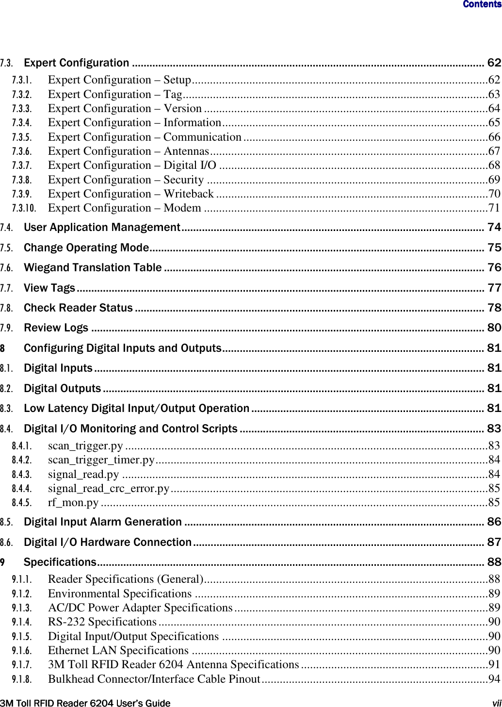                                     ContentsContentsContentsContents         3M Toll RFID Reader3M Toll RFID Reader3M Toll RFID Reader3M Toll RFID Reader    6204620462046204 User’s GuideUser’s GuideUser’s GuideUser’s Guide     viiviiviivii     7.3. Expert Configuration ......................................................................................................................... 62 7.3.1. Expert Configuration – Setup .................................................................................................. 62 7.3.2. Expert Configuration – Tag ..................................................................................................... 63 7.3.3. Expert Configuration – Version .............................................................................................. 64 7.3.4. Expert Configuration – Information ........................................................................................ 65 7.3.5. Expert Configuration – Communication ................................................................................. 66 7.3.6. Expert Configuration – Antennas ............................................................................................ 67 7.3.7. Expert Configuration – Digital I/O ......................................................................................... 68 7.3.8. Expert Configuration – Security ............................................................................................. 69 7.3.9. Expert Configuration – Writeback .......................................................................................... 70 7.3.10. Expert Configuration – Modem .............................................................................................. 71 7.4. User Application Management ........................................................................................................ 74 7.5. Change Operating Mode ................................................................................................................... 75 7.6. Wiegand Translation Table .............................................................................................................. 76 7.7. View Tags ............................................................................................................................................ 77 7.8. Check Reader Status ........................................................................................................................ 78 7.9. Review Logs ....................................................................................................................................... 80 8 Configuring Digital Inputs and Outputs .......................................................................................... 81 8.1. Digital Inputs ...................................................................................................................................... 81 8.2. Digital Outputs ................................................................................................................................... 81 8.3. Low Latency Digital Input/Output Operation ................................................................................ 81 8.4. Digital I/O Monitoring and Control Scripts .................................................................................... 83 8.4.1. scan_trigger.py ........................................................................................................................ 83 8.4.2. scan_trigger_timer.py .............................................................................................................. 84 8.4.3. signal_read.py ......................................................................................................................... 84 8.4.4. signal_read_crc_error.py ......................................................................................................... 85 8.4.5. rf_mon.py ................................................................................................................................ 85 8.5. Digital Input Alarm Generation ....................................................................................................... 86 8.6. Digital I/O Hardware Connection .................................................................................................... 87 9 Specifications ..................................................................................................................................... 88 9.1.1. Reader Specifications (General) .............................................................................................. 88 9.1.2. Environmental Specifications ................................................................................................. 89 9.1.3. AC/DC Power Adapter Specifications .................................................................................... 89 9.1.4. RS-232 Specifications ............................................................................................................. 90 9.1.5. Digital Input/Output Specifications ........................................................................................ 90 9.1.6. Ethernet LAN Specifications .................................................................................................. 90 9.1.7. 3M Toll RFID Reader 6204 Antenna Specifications .............................................................. 91 9.1.8. Bulkhead Connector/Interface Cable Pinout ........................................................................... 94 