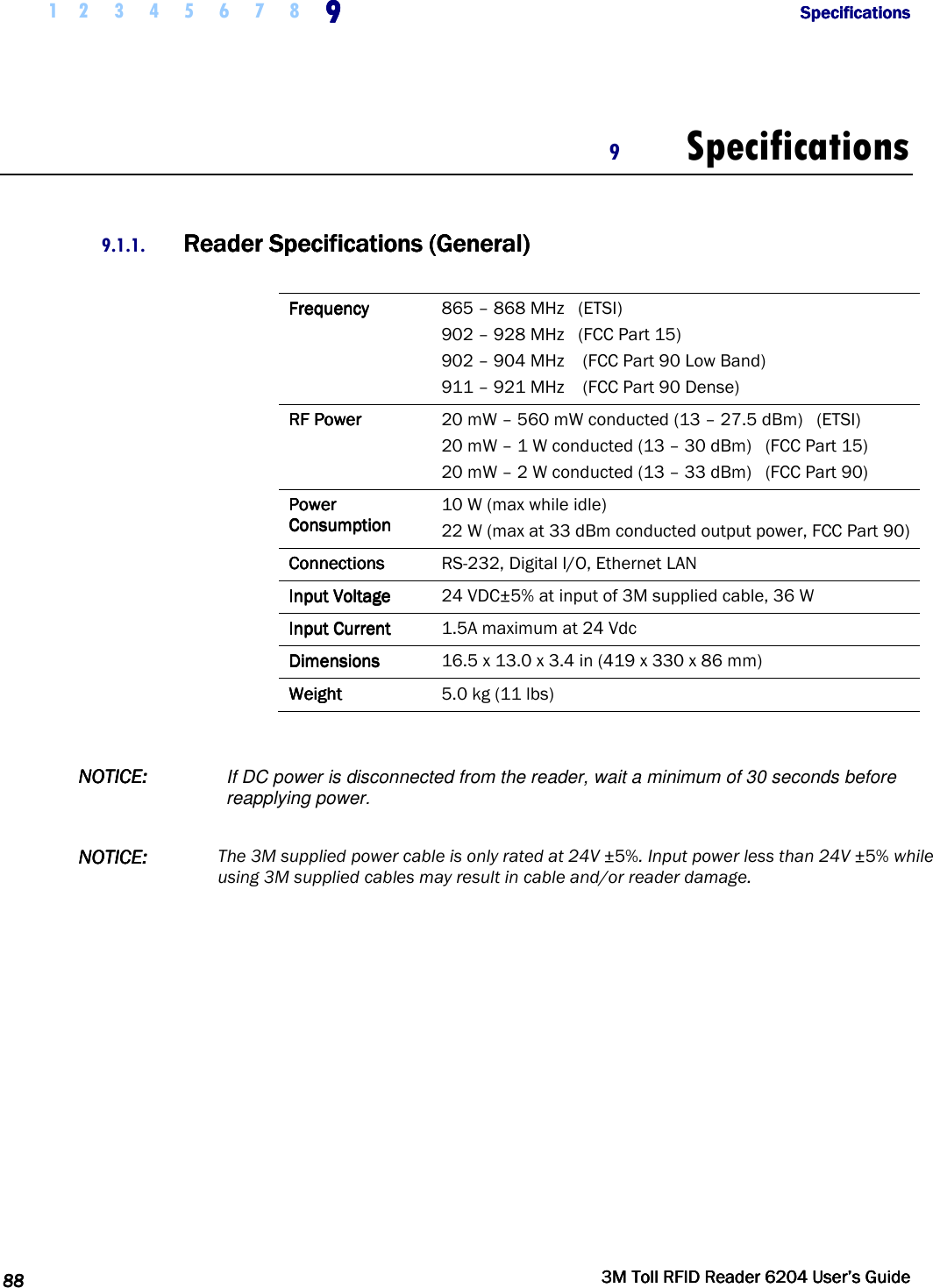  1 2 3 4 5 6 7 8 9999              SpecificationsSpecificationsSpecificationsSpecifications      88888888     3M Toll RFID Reader 62043M Toll RFID Reader 62043M Toll RFID Reader 62043M Toll RFID Reader 6204    User’s GuideUser’s GuideUser’s GuideUser’s Guide     9 Specifications  9.1.1. Reader SpecificationsReader SpecificationsReader SpecificationsReader Specifications    (General)(General)(General)(General)     FrequencyFrequencyFrequencyFrequency     865 – 868 MHz   (ETSI) 902 – 928 MHz   (FCC Part 15) 902 – 904 MHz    (FCC Part 90 Low Band) 911 – 921 MHz    (FCC Part 90 Dense) RF PowerRF PowerRF PowerRF Power     20 mW – 560 mW conducted (13 – 27.5 dBm)   (ETSI) 20 mW – 1 W conducted (13 – 30 dBm)   (FCC Part 15) 20 mW – 2 W conducted (13 – 33 dBm)   (FCC Part 90) Power Power Power Power     ConsumptionConsumptionConsumptionConsumption    10 W (max while idle) 22 W (max at 33 dBm conducted output power, FCC Part 90) ConnectionsConnectionsConnectionsConnections     RS-232, Digital I/O, Ethernet LAN Input VoltageInput VoltageInput VoltageInput Voltage     24 VDC±5% at input of 3M supplied cable, 36 W Input CurrentInput CurrentInput CurrentInput Current     1.5A maximum at 24 Vdc DimensionsDimensionsDimensionsDimensions     16.5 x 13.0 x 3.4 in (419 x 330 x 86 mm) WeightWeightWeightWeight     5.0 kg (11 lbs)   NOTICENOTICENOTICENOTICE::::    If DC power is disconnected from the reader, wait a minimum of 30 seconds before reapplying power.  NOTICENOTICENOTICENOTICE::::    The 3M supplied power cable is only rated at 24V ±5%. Input power less than 24V ±5% while using 3M supplied cables may result in cable and/or reader damage. 