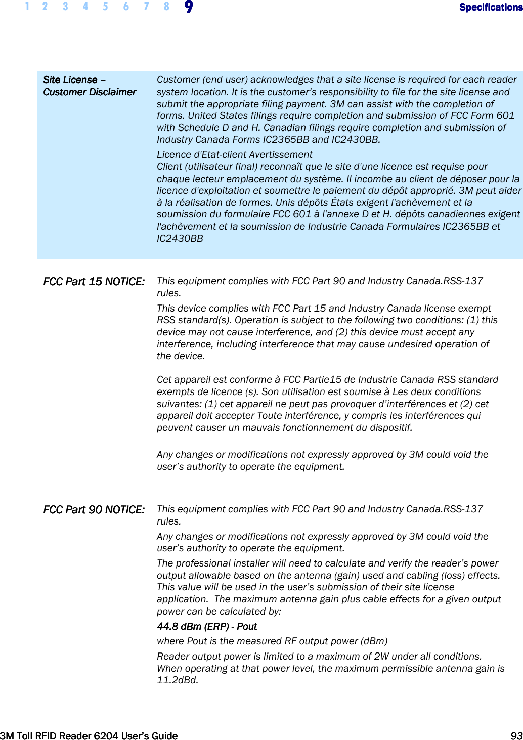     1 2 3 4 5  6 7 8 9999                  SpecificationsSpecificationsSpecificationsSpecifications      3M Toll RFID Reader 62043M Toll RFID Reader 62043M Toll RFID Reader 62043M Toll RFID Reader 6204    User’s GuideUser’s GuideUser’s GuideUser’s Guide     93939393     Site License Site License Site License Site License ––––    Customer DisclaimerCustomer DisclaimerCustomer DisclaimerCustomer Disclaimer    Customer (end user) acknowledges that a site license is required for each reader system location. It is the customer’s responsibility to file for the site license and submit the appropriate filing payment. 3M can assist with the completion of forms. United States filings require completion and submission of FCC Form 601 with Schedule D and H. Canadian filings require completion and submission of Industry Canada Forms IC2365BB and IC2430BB. Licence d&apos;Etat-client Avertissement Client (utilisateur final) reconnaît que le site d&apos;une licence est requise pour chaque lecteur emplacement du système. Il incombe au client de déposer pour la licence d&apos;exploitation et soumettre le paiement du dépôt approprié. 3M peut aider à la réalisation de formes. Unis dépôts États exigent l&apos;achèvement et la soumission du formulaire FCC 601 à l&apos;annexe D et H. dépôts canadiennes exigent l&apos;achèvement et la soumission de Industrie Canada Formulaires IC2365BB et IC2430BB   FCC Part 15 FCC Part 15 FCC Part 15 FCC Part 15 NOTICENOTICENOTICENOTICE::::    This equipment complies with FCC Part 90 and Industry Canada.RSS-137 rules.  This device complies with FCC Part 15 and Industry Canada license exempt RSS standard(s). Operation is subject to the following two conditions: (1) this device may not cause interference, and (2) this device must accept any interference, including interference that may cause undesired operation of the device.   Cet appareil est conforme à FCC Partie15 de Industrie Canada RSS standard exempts de licence (s). Son utilisation est soumise à Les deux conditions suivantes: (1) cet appareil ne peut pas provoquer d’interférences et (2) cet appareil doit accepter Toute interférence, y compris les interférences qui peuvent causer un mauvais fonctionnement du dispositif.  Any changes or modifications not expressly approved by 3M could void the user’s authority to operate the equipment. FCC Part 90 FCC Part 90 FCC Part 90 FCC Part 90 NOTICE:NOTICE:NOTICE:NOTICE:    This equipment complies with FCC Part 90 and Industry Canada.RSS-137 rules.  Any changes or modifications not expressly approved by 3M could void the user’s authority to operate the equipment. The professional installer will need to calculate and verify the reader’s power output allowable based on the antenna (gain) used and cabling (loss) effects.  This value will be used in the user’s submission of their site license application.  The maximum antenna gain plus cable effects for a given output power can be calculated by: 44.8 dBm (ERP) 44.8 dBm (ERP) 44.8 dBm (ERP) 44.8 dBm (ERP) ----    PoutPoutPoutPout    where Pout is the measured RF output power (dBm)  Reader output power is limited to a maximum of 2W under all conditions. When operating at that power level, the maximum permissible antenna gain is 11.2dBd.       
