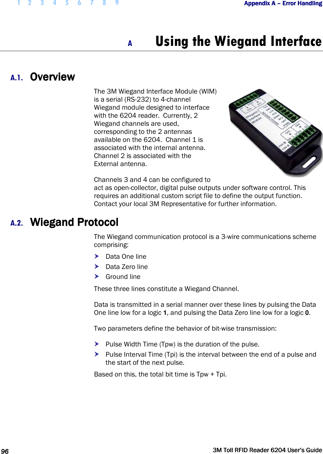  1 2 3 4 5 6 7 8 9           Appendix A Appendix A Appendix A Appendix A ––––    Error HandlingError HandlingError HandlingError Handling      96969696     3M Toll RFID Reader 62043M Toll RFID Reader 62043M Toll RFID Reader 62043M Toll RFID Reader 6204    User’s GuideUser’s GuideUser’s GuideUser’s Guide     A Using the Wiegand Interface  A.1. OverviewOverviewOverviewOverview    The 3M Wiegand Interface Module (WIM) is a serial (RS-232) to 4-channel Wiegand module designed to interface with the 6204 reader.  Currently, 2 Wiegand channels are used, corresponding to the 2 antennas available on the 6204.  Channel 1 is associated with the internal antenna. Channel 2 is associated with the External antenna. Channels 3 and 4 can be configured to act as open-collector, digital pulse outputs under software control. This requires an additional custom script file to define the output function. Contact your local 3M Representative for further information. A.2. Wiegand ProtocolWiegand ProtocolWiegand ProtocolWiegand Protocol    The Wiegand communication protocol is a 3-wire communications scheme comprising:  Data One line  Data Zero line  Ground line These three lines constitute a Wiegand Channel. Data is transmitted in a serial manner over these lines by pulsing the Data One line low for a logic 1, and pulsing the Data Zero line low for a logic 0. Two parameters define the behavior of bit-wise transmission:  Pulse Width Time (Tpw) is the duration of the pulse.  Pulse Interval Time (Tpi) is the interval between the end of a pulse and the start of the next pulse. Based on this, the total bit time is Tpw + Tpi. 