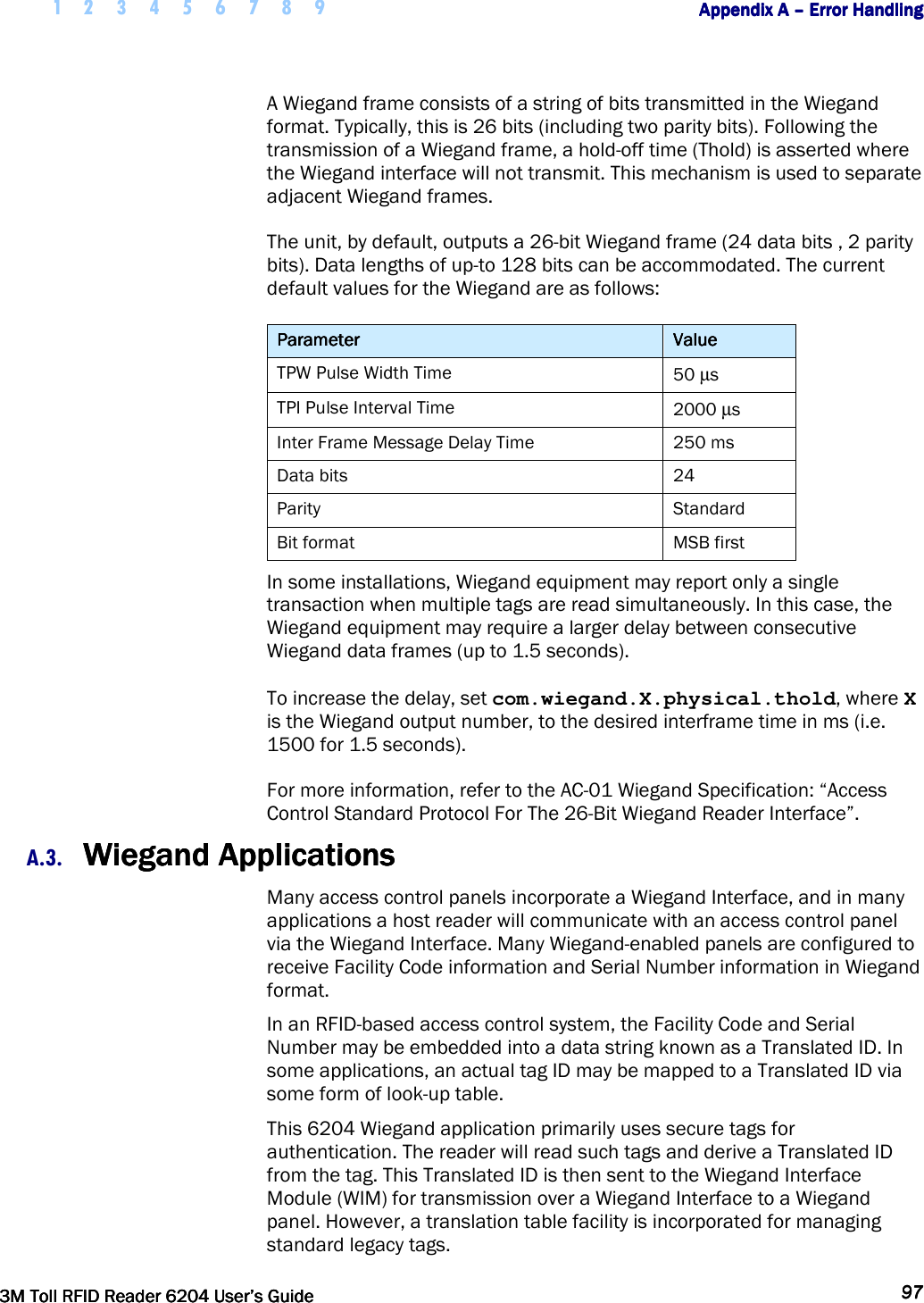     1 2 3 4 5 6 7 8 9        Appendix A Appendix A Appendix A Appendix A ––––    Error HandlingError HandlingError HandlingError Handling         3M Toll RFID Reader 62043M Toll RFID Reader 62043M Toll RFID Reader 62043M Toll RFID Reader 6204    User’s GuideUser’s GuideUser’s GuideUser’s Guide     97979797     A Wiegand frame consists of a string of bits transmitted in the Wiegand format. Typically, this is 26 bits (including two parity bits). Following the transmission of a Wiegand frame, a hold-off time (Thold) is asserted where the Wiegand interface will not transmit. This mechanism is used to separate adjacent Wiegand frames.  The unit, by default, outputs a 26-bit Wiegand frame (24 data bits , 2 parity bits). Data lengths of up-to 128 bits can be accommodated. The current default values for the Wiegand are as follows: ParameterParameterParameterParameter     ValueValueValueValue    TPW Pulse Width Time  50 µs TPI Pulse Interval Time  2000 µs Inter Frame Message Delay Time  250 ms Data bits  24 Parity   Standard Bit format  MSB first In some installations, Wiegand equipment may report only a single transaction when multiple tags are read simultaneously. In this case, the Wiegand equipment may require a larger delay between consecutive Wiegand data frames (up to 1.5 seconds).   To increase the delay, set com.wiegand.X.physical.thold, where X is the Wiegand output number, to the desired interframe time in ms (i.e. 1500 for 1.5 seconds). For more information, refer to the AC-01 Wiegand Specification: “Access Control Standard Protocol For The 26-Bit Wiegand Reader Interface”. A.3. Wiegand ApplicationsWiegand ApplicationsWiegand ApplicationsWiegand Applications    Many access control panels incorporate a Wiegand Interface, and in many applications a host reader will communicate with an access control panel via the Wiegand Interface. Many Wiegand-enabled panels are configured to receive Facility Code information and Serial Number information in Wiegand format. In an RFID-based access control system, the Facility Code and Serial Number may be embedded into a data string known as a Translated ID. In some applications, an actual tag ID may be mapped to a Translated ID via some form of look-up table. This 6204 Wiegand application primarily uses secure tags for authentication. The reader will read such tags and derive a Translated ID from the tag. This Translated ID is then sent to the Wiegand Interface Module (WIM) for transmission over a Wiegand Interface to a Wiegand panel. However, a translation table facility is incorporated for managing standard legacy tags. 