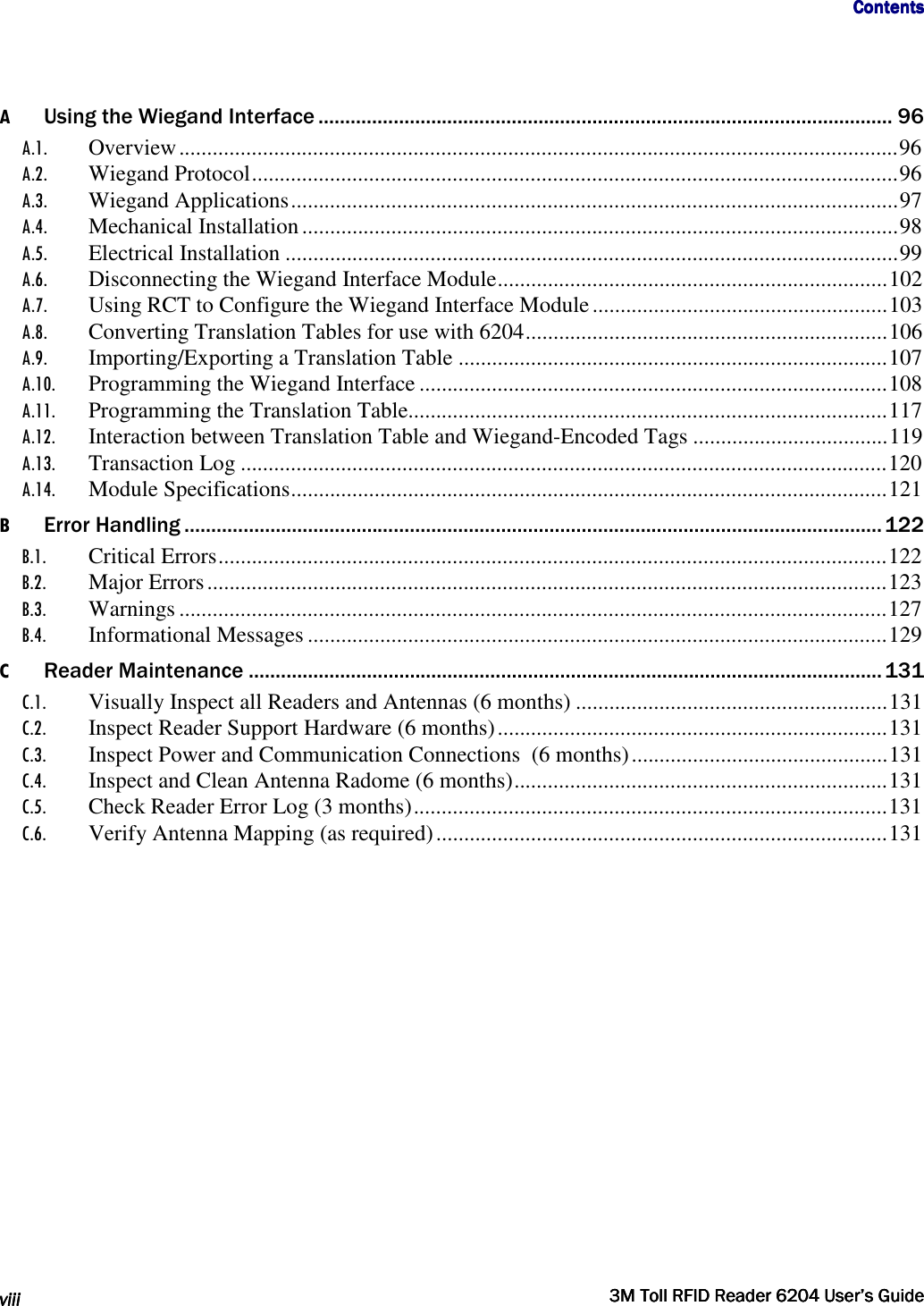                                     ContentsContentsContentsContents      viiiviiiviiiviii     3M Toll RFID Reader 62043M Toll RFID Reader 62043M Toll RFID Reader 62043M Toll RFID Reader 6204    User’s GuideUser’s GuideUser’s GuideUser’s Guide     A Using the Wiegand Interface ........................................................................................................... 96 A.1. Overview ................................................................................................................................. 96 A.2. Wiegand Protocol .................................................................................................................... 96 A.3. Wiegand Applications ............................................................................................................. 97 A.4. Mechanical Installation ........................................................................................................... 98 A.5. Electrical Installation .............................................................................................................. 99 A.6. Disconnecting the Wiegand Interface Module ...................................................................... 102 A.7. Using RCT to Configure the Wiegand Interface Module ..................................................... 103 A.8. Converting Translation Tables for use with 6204 ................................................................. 106 A.9. Importing/Exporting a Translation Table ............................................................................. 107 A.10. Programming the Wiegand Interface .................................................................................... 108 A.11. Programming the Translation Table...................................................................................... 117 A.12. Interaction between Translation Table and Wiegand-Encoded Tags ................................... 119 A.13. Transaction Log .................................................................................................................... 120 A.14. Module Specifications ........................................................................................................... 121 B Error Handling .................................................................................................................................. 122 B.1. Critical Errors ........................................................................................................................ 122 B.2. Major Errors .......................................................................................................................... 123 B.3. Warnings ............................................................................................................................... 127 B.4. Informational Messages ........................................................................................................ 129 C Reader Maintenance ...................................................................................................................... 131 C.1. Visually Inspect all Readers and Antennas (6 months) ........................................................ 131 C.2. Inspect Reader Support Hardware (6 months) ...................................................................... 131 C.3. Inspect Power and Communication Connections  (6 months) .............................................. 131 C.4. Inspect and Clean Antenna Radome (6 months) ................................................................... 131 C.5. Check Reader Error Log (3 months) ..................................................................................... 131 C.6. Verify Antenna Mapping (as required) ................................................................................. 131          