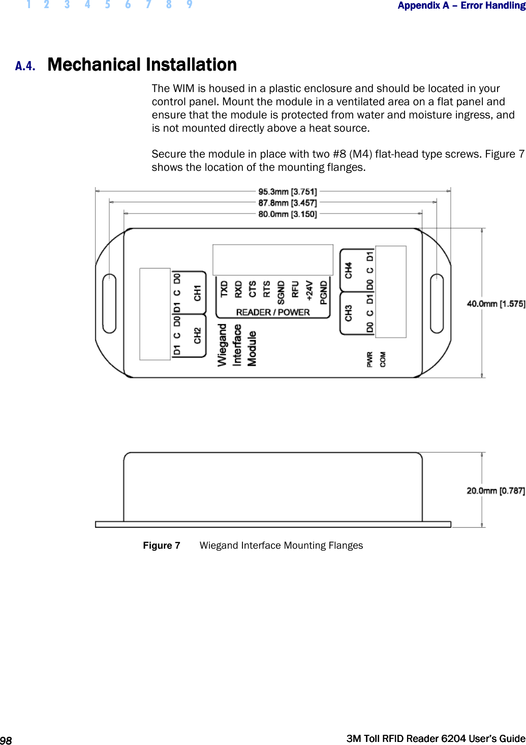  1 2 3 4 5 6 7 8 9           Appendix A Appendix A Appendix A Appendix A ––––    Error HandlingError HandlingError HandlingError Handling      98989898     3M Toll RFID Reader 62043M Toll RFID Reader 62043M Toll RFID Reader 62043M Toll RFID Reader 6204    User’s GuideUser’s GuideUser’s GuideUser’s Guide     A.4. Mechanical InstallationMechanical InstallationMechanical InstallationMechanical Installation    The WIM is housed in a plastic enclosure and should be located in your control panel. Mount the module in a ventilated area on a flat panel and ensure that the module is protected from water and moisture ingress, and is not mounted directly above a heat source.  Secure the module in place with two #8 (M4) flat-head type screws. Figure 7 shows the location of the mounting flanges.  Figure 7  Wiegand Interface Mounting Flanges 