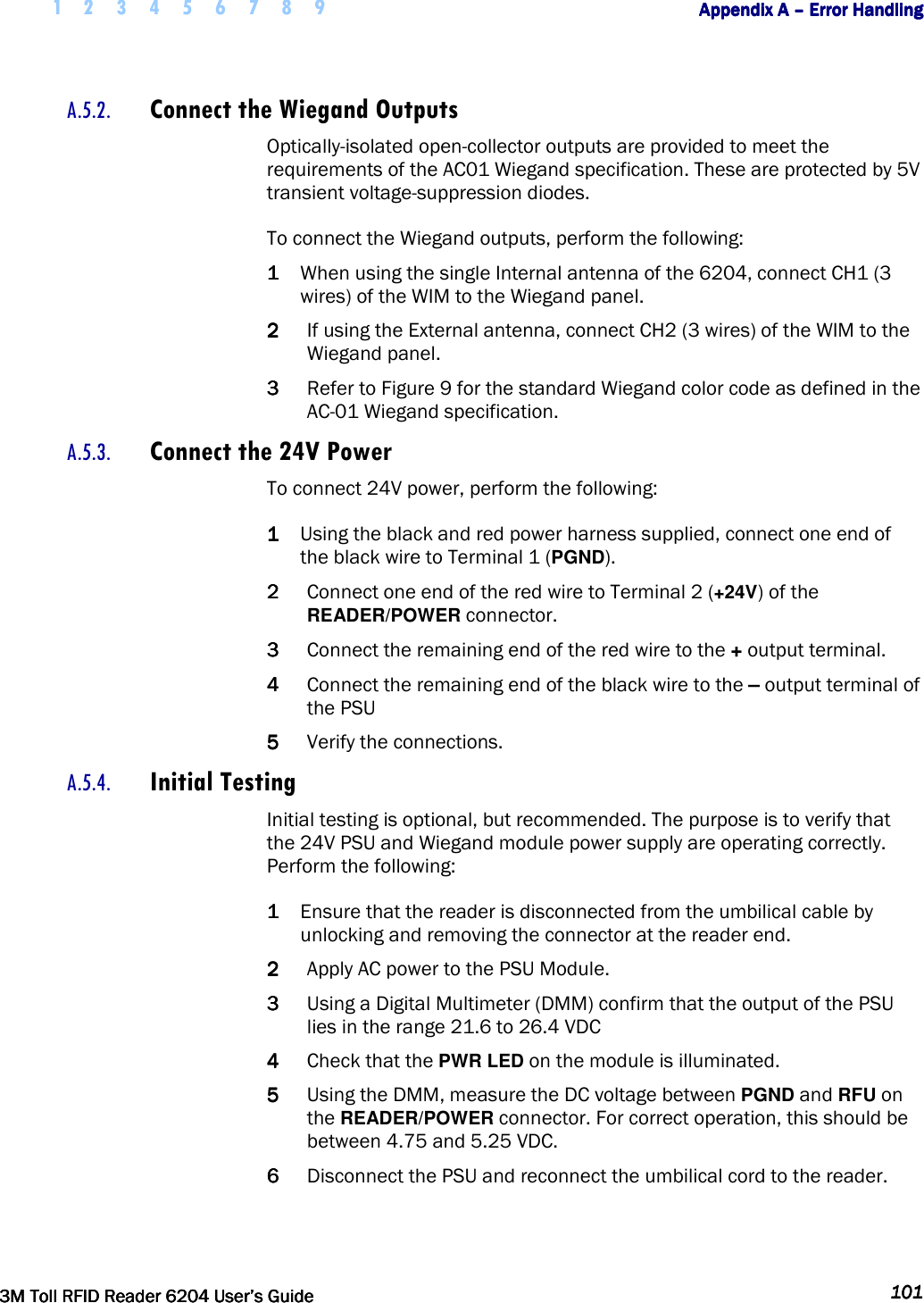     1 2 3 4 5 6 7 8 9        Appendix A Appendix A Appendix A Appendix A ––––    Error HandlingError HandlingError HandlingError Handling         3M Toll RFID Reader 62043M Toll RFID Reader 62043M Toll RFID Reader 62043M Toll RFID Reader 6204    User’s GuideUser’s GuideUser’s GuideUser’s Guide     101101101101     A.5.2. Connect the Wiegand Outputs Optically-isolated open-collector outputs are provided to meet the requirements of the AC01 Wiegand specification. These are protected by 5V transient voltage-suppression diodes. To connect the Wiegand outputs, perform the following: 1111 When using the single Internal antenna of the 6204, connect CH1 (3 wires) of the WIM to the Wiegand panel. 2222 If using the External antenna, connect CH2 (3 wires) of the WIM to the Wiegand panel.  3333 Refer to Figure 9 for the standard Wiegand color code as defined in the AC-01 Wiegand specification. A.5.3. Connect the 24V Power To connect 24V power, perform the following: 1111 Using the black and red power harness supplied, connect one end of the black wire to Terminal 1 (PGND). 2222 Connect one end of the red wire to Terminal 2 (+24V) of the READER/POWER connector.  3333 Connect the remaining end of the red wire to the + output terminal.  4444 Connect the remaining end of the black wire to the – output terminal of the PSU  5555 Verify the connections. A.5.4. Initial Testing Initial testing is optional, but recommended. The purpose is to verify that the 24V PSU and Wiegand module power supply are operating correctly. Perform the following: 1111 Ensure that the reader is disconnected from the umbilical cable by unlocking and removing the connector at the reader end. 2222 Apply AC power to the PSU Module.   3333 Using a Digital Multimeter (DMM) confirm that the output of the PSU lies in the range 21.6 to 26.4 VDC  4444 Check that the PWR LED on the module is illuminated. 5555 Using the DMM, measure the DC voltage between PGND and RFU on the READER/POWER connector. For correct operation, this should be between 4.75 and 5.25 VDC. 6666 Disconnect the PSU and reconnect the umbilical cord to the reader.    