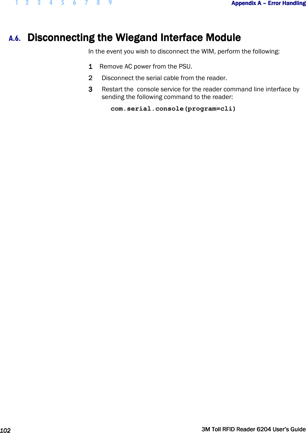  1 2 3 4 5 6 7 8 9           Appendix A Appendix A Appendix A Appendix A ––––    Error HandlingError HandlingError HandlingError Handling      102102102102     3M Toll RFID Reader 62043M Toll RFID Reader 62043M Toll RFID Reader 62043M Toll RFID Reader 6204    User’s GuideUser’s GuideUser’s GuideUser’s Guide     A.6. Disconnecting the Wiegand Interface ModuleDisconnecting the Wiegand Interface ModuleDisconnecting the Wiegand Interface ModuleDisconnecting the Wiegand Interface Module    In the event you wish to disconnect the WIM, perform the following: 1111 Remove AC power from the PSU. 2222 Disconnect the serial cable from the reader. 3333 Restart the  console service for the reader command line interface by sending the following command to the reader: com.serial.console(program=cli) 