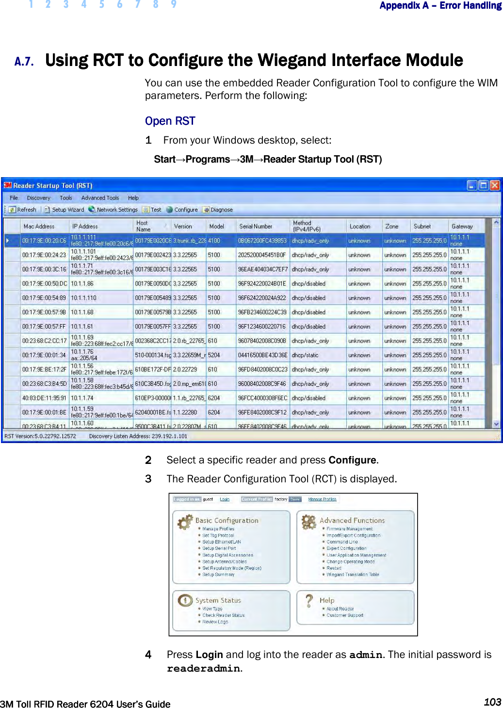     1 2 3 4 5 6 7 8 9        Appendix A Appendix A Appendix A Appendix A ––––    Error HandlingError HandlingError HandlingError Handling         3M Toll RFID Reader 62043M Toll RFID Reader 62043M Toll RFID Reader 62043M Toll RFID Reader 6204    User’s GuideUser’s GuideUser’s GuideUser’s Guide     103103103103     A.7. Using RCT to Configure the Wiegand Interface ModuleUsing RCT to Configure the Wiegand Interface ModuleUsing RCT to Configure the Wiegand Interface ModuleUsing RCT to Configure the Wiegand Interface Module    You can use the embedded Reader Configuration Tool to configure the WIM parameters. Perform the following: Open RSTOpen RSTOpen RSTOpen RST    1111 From your Windows desktop, select: Start→Programs→3M→Reader Startup Tool (RST)  2222 Select a specific reader and press Configure.  3333 The Reader Configuration Tool (RCT) is displayed.  4444 Press Login and log into the reader as admin. The initial password is readeradmin. 