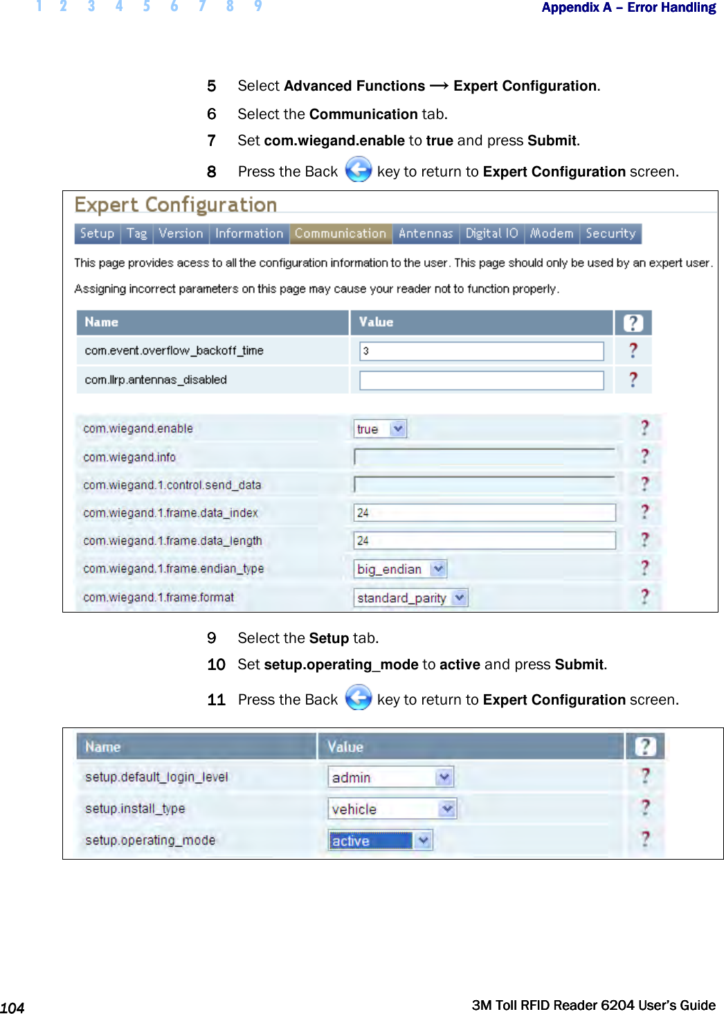  1 2 3 4 5 6 7 8 9           Appendix A Appendix A Appendix A Appendix A ––––    Error HandlingError HandlingError HandlingError Handling      104104104104     3M Toll RFID Reader 62043M Toll RFID Reader 62043M Toll RFID Reader 62043M Toll RFID Reader 6204    User’s GuideUser’s GuideUser’s GuideUser’s Guide     5555 Select Advanced Functions → Expert Configuration. 6666 Select the Communication tab. 7777 Set com.wiegand.enable to true and press Submit. 8888 Press the Back   key to return to Expert Configuration screen.   9999 Select the Setup tab. 10101010 Set setup.operating_mode to active and press Submit. 11111111 Press the Back   key to return to Expert Configuration screen.             