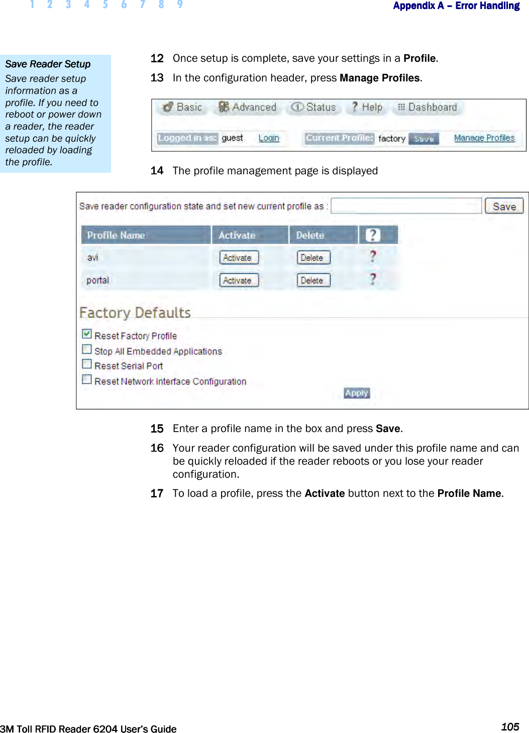     1 2 3 4 5 6 7 8 9        Appendix A Appendix A Appendix A Appendix A ––––    Error HandlingError HandlingError HandlingError Handling         3M Toll RFID Reader 62043M Toll RFID Reader 62043M Toll RFID Reader 62043M Toll RFID Reader 6204    User’s GuideUser’s GuideUser’s GuideUser’s Guide     105105105105     12121212 Once setup is complete, save your settings in a Profile. 13131313 In the configuration header, press Manage Profiles.  14141414 The profile management page is displayed  15151515 Enter a profile name in the box and press Save. 16161616 Your reader configuration will be saved under this profile name and can be quickly reloaded if the reader reboots or you lose your reader configuration. 17171717 To load a profile, press the Activate button next to the Profile Name. Save Save Save Save Reader SetupReader SetupReader SetupReader Setup    Save reader setup information as a profile. If you need to reboot or power down a reader, the reader setup can be quickly reloaded by loading the profile. 