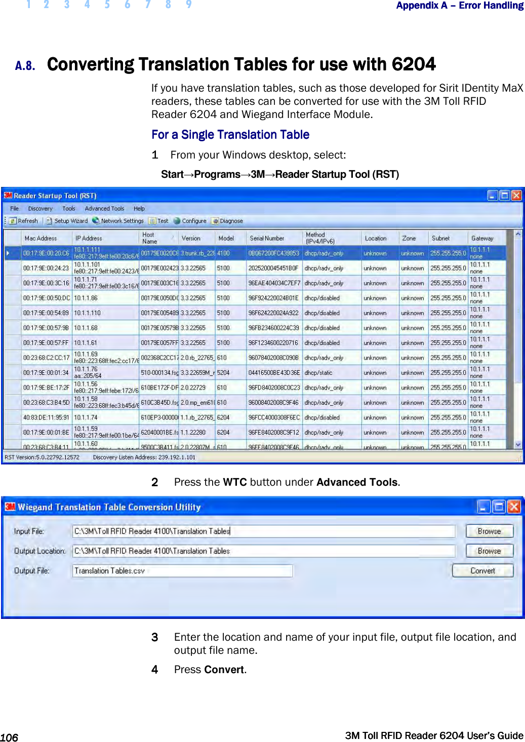  1 2 3 4 5 6 7 8 9           Appendix A Appendix A Appendix A Appendix A ––––    Error HandlingError HandlingError HandlingError Handling      106106106106     3M Toll RFID Reader 62043M Toll RFID Reader 62043M Toll RFID Reader 62043M Toll RFID Reader 6204    User’s GuideUser’s GuideUser’s GuideUser’s Guide     A.8. Converting Converting Converting Converting Translation Tables for use with Translation Tables for use with Translation Tables for use with Translation Tables for use with 6204620462046204    If you have translation tables, such as those developed for Sirit IDentity MaX readers, these tables can be converted for use with the 3M Toll RFID Reader 6204 and Wiegand Interface Module. For a Single Translation TableFor a Single Translation TableFor a Single Translation TableFor a Single Translation Table    1111 From your Windows desktop, select: Start→Programs→3M→Reader Startup Tool (RST)  2222 Press the WTC button under Advanced Tools.  3333 Enter the location and name of your input file, output file location, and output file name. 4444 Press Convert. 