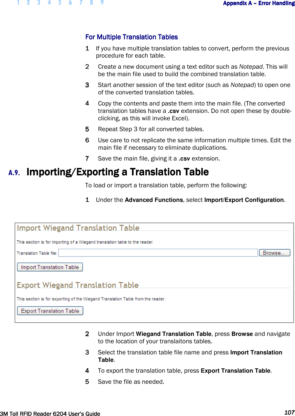     1 2 3 4 5 6 7 8 9        Appendix A Appendix A Appendix A Appendix A ––––    Error HandlingError HandlingError HandlingError Handling         3M Toll RFID Reader 62043M Toll RFID Reader 62043M Toll RFID Reader 62043M Toll RFID Reader 6204    User’s GuideUser’s GuideUser’s GuideUser’s Guide     107107107107     For Multiple Translation TablesFor Multiple Translation TablesFor Multiple Translation TablesFor Multiple Translation Tables    1111 If you have multiple translation tables to convert, perform the previous procedure for each table. 2222 Create a new document using a text editor such as Notepad. This will be the main file used to build the combined translation table. 3333 Start another session of the text editor (such as Notepad) to open one of the converted translation tables.  4444 Copy the contents and paste them into the main file. (The converted translation tables have a .csv extension. Do not open these by double-clicking, as this will invoke Excel).  5555 Repeat Step 3 for all converted tables. 6666 Use care to not replicate the same information multiple times. Edit the main file if necessary to eliminate duplications. 7777 Save the main file, giving it a .csv extension. A.9. Importing/Exporting a Translation TableImporting/Exporting a Translation TableImporting/Exporting a Translation TableImporting/Exporting a Translation Table    To load or import a translation table, perform the following: 1111 Under the Advanced Functions, select Import/Export Configuration.   2222 Under Import Wiegand Translation Table, press Browse and navigate to the location of your translaitons tables. 3333 Select the translation table file name and press Import Translation Table. 4444 To export the translation table, press Export Translation Table. 5555 Save the file as needed.  