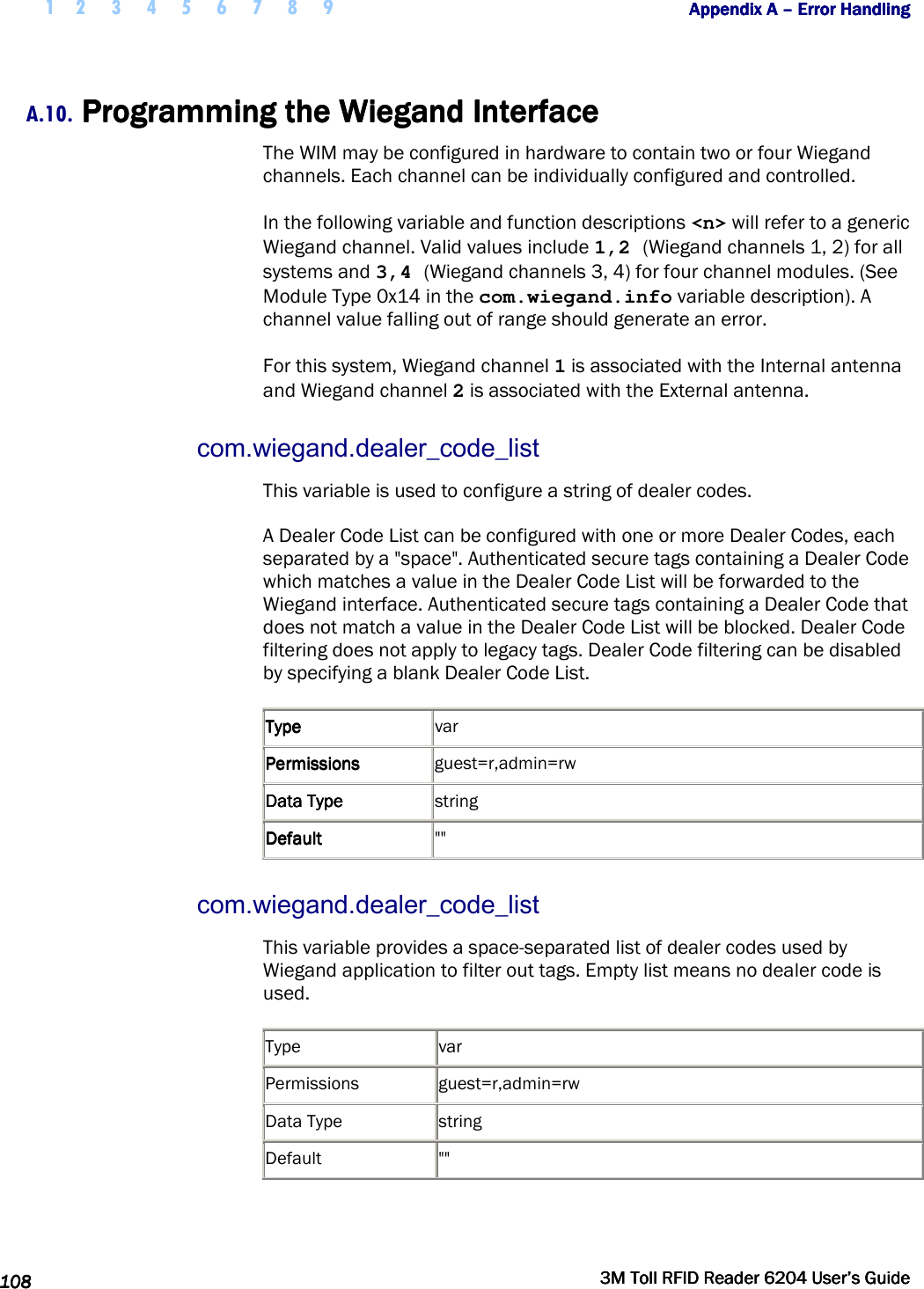  1 2 3 4 5 6 7 8 9           Appendix A Appendix A Appendix A Appendix A ––––    Error HandlingError HandlingError HandlingError Handling      108108108108     3M Toll RFID Reader 62043M Toll RFID Reader 62043M Toll RFID Reader 62043M Toll RFID Reader 6204    User’s GuideUser’s GuideUser’s GuideUser’s Guide     A.10. Programming the Wiegand InterfProgramming the Wiegand InterfProgramming the Wiegand InterfProgramming the Wiegand Interfaceaceaceace    The WIM may be configured in hardware to contain two or four Wiegand channels. Each channel can be individually configured and controlled. In the following variable and function descriptions &lt;n&gt; will refer to a generic Wiegand channel. Valid values include 1,2 (Wiegand channels 1, 2) for all systems and 3,4 (Wiegand channels 3, 4) for four channel modules. (See Module Type 0x14 in the com.wiegand.info variable description). A channel value falling out of range should generate an error. For this system, Wiegand channel 1 is associated with the Internal antenna and Wiegand channel 2 is associated with the External antenna. com.wiegand.dealer_code_list This variable is used to configure a string of dealer codes. A Dealer Code List can be configured with one or more Dealer Codes, each separated by a &quot;space&quot;. Authenticated secure tags containing a Dealer Code which matches a value in the Dealer Code List will be forwarded to the Wiegand interface. Authenticated secure tags containing a Dealer Code that does not match a value in the Dealer Code List will be blocked. Dealer Code filtering does not apply to legacy tags. Dealer Code filtering can be disabled by specifying a blank Dealer Code List. TypeTypeTypeType     var PermissionsPermissionsPermissionsPermissions     guest=r,admin=rw Data TypeData TypeData TypeData Type     string DefaultDefaultDefaultDefault     &quot;&quot; com.wiegand.dealer_code_list This variable provides a space-separated list of dealer codes used by Wiegand application to filter out tags. Empty list means no dealer code is used.  Type  var Permissions  guest=r,admin=rw Data Type  string Default  &quot;&quot;   