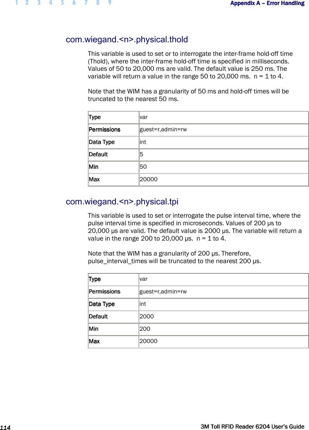  1 2 3 4 5 6 7 8 9           Appendix A Appendix A Appendix A Appendix A ––––    Error HandlingError HandlingError HandlingError Handling      114114114114     3M Toll RFID Reader 62043M Toll RFID Reader 62043M Toll RFID Reader 62043M Toll RFID Reader 6204    User’s GuideUser’s GuideUser’s GuideUser’s Guide     com.wiegand.&lt;n&gt;.physical.thold This variable is used to set or to interrogate the inter-frame hold-off time (Thold), where the inter-frame hold-off time is specified in milliseconds. Values of 50 to 20,000 ms are valid. The default value is 250 ms. The variable will return a value in the range 50 to 20,000 ms.  n = 1 to 4. Note that the WIM has a granularity of 50 ms and hold-off times will be truncated to the nearest 50 ms. TypeTypeTypeType     var PermissionsPermissionsPermissionsPermissions     guest=r,admin=rw Data TypeData TypeData TypeData Type     int DefaultDefaultDefaultDefault     5 MinMinMinMin     50 MaxMaxMaxMax     20000 com.wiegand.&lt;n&gt;.physical.tpi This variable is used to set or interrogate the pulse interval time, where the pulse interval time is specified in microseconds. Values of 200 µs to 20,000 µs are valid. The default value is 2000 µs. The variable will return a value in the range 200 to 20,000 µs.  n = 1 to 4. Note that the WIM has a granularity of 200 µs. Therefore, pulse_interval_times will be truncated to the nearest 200 µs. TypeTypeTypeType     var PermissionsPermissionsPermissionsPermissions     guest=r,admin=rw Data TypeData TypeData TypeData Type     int DefaultDefaultDefaultDefault     2000 MinMinMinMin     200 MaxMaxMaxMax     20000  