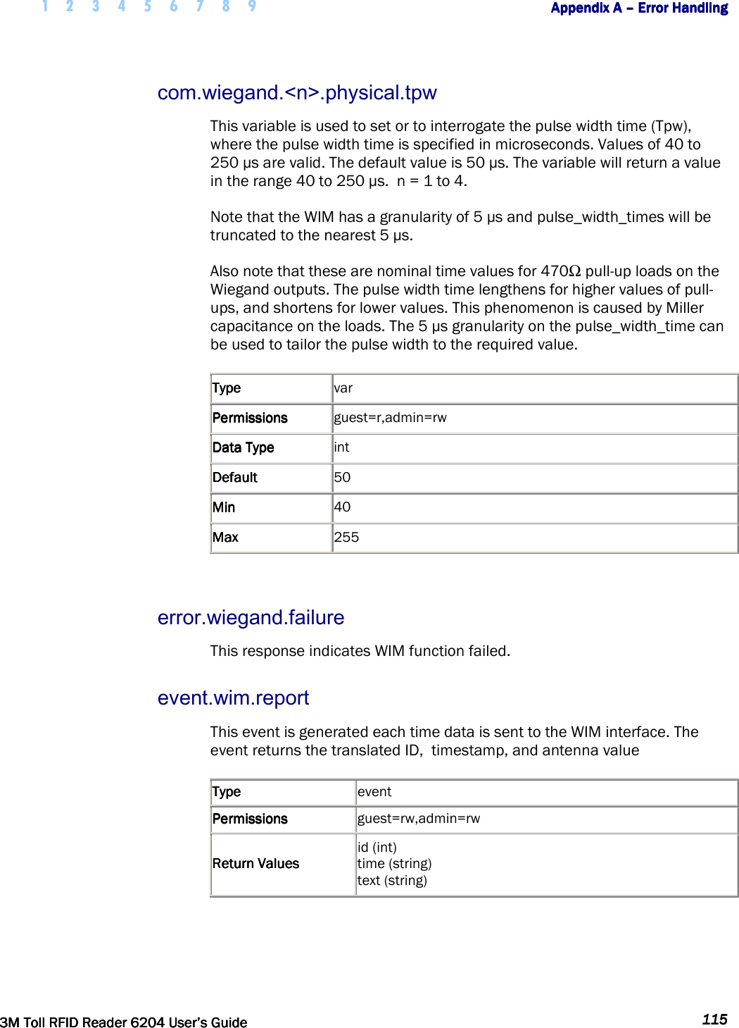     1 2 3 4 5 6 7 8 9        Appendix A Appendix A Appendix A Appendix A ––––    Error HandlingError HandlingError HandlingError Handling         3M Toll RFID Reader 62043M Toll RFID Reader 62043M Toll RFID Reader 62043M Toll RFID Reader 6204    User’s GuideUser’s GuideUser’s GuideUser’s Guide     115115115115     com.wiegand.&lt;n&gt;.physical.tpw This variable is used to set or to interrogate the pulse width time (Tpw), where the pulse width time is specified in microseconds. Values of 40 to 250 µs are valid. The default value is 50 µs. The variable will return a value in the range 40 to 250 µs.  n = 1 to 4. Note that the WIM has a granularity of 5 µs and pulse_width_times will be truncated to the nearest 5 µs. Also note that these are nominal time values for 470 pull-up loads on the Wiegand outputs. The pulse width time lengthens for higher values of pull-ups, and shortens for lower values. This phenomenon is caused by Miller capacitance on the loads. The 5 µs granularity on the pulse_width_time can be used to tailor the pulse width to the required value. TypeTypeTypeType     var PermissionsPermissionsPermissionsPermissions     guest=r,admin=rw Data TypeData TypeData TypeData Type     int DefaultDefaultDefaultDefault     50 MinMinMinMin     40 MaxMaxMaxMax     255  error.wiegand.failure This response indicates WIM function failed. event.wim.report This event is generated each time data is sent to the WIM interface. The event returns the translated ID,  timestamp, and antenna value TypeTypeTypeType     event PermissionsPermissionsPermissionsPermissions     guest=rw,admin=rw Return ValuesReturn ValuesReturn ValuesReturn Values    id (int)  time (string)  text (string)   