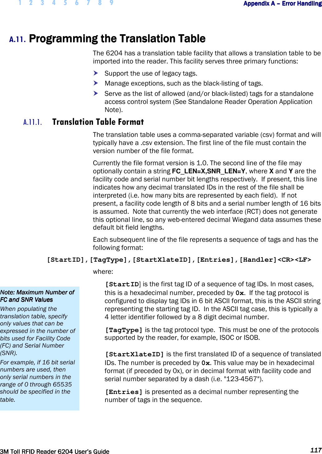     1 2 3 4 5 6 7 8 9        Appendix A Appendix A Appendix A Appendix A ––––    Error HandlingError HandlingError HandlingError Handling         3M Toll RFID Reader 62043M Toll RFID Reader 62043M Toll RFID Reader 62043M Toll RFID Reader 6204    User’s GuideUser’s GuideUser’s GuideUser’s Guide     117117117117     A.11. Programming the Translation TableProgramming the Translation TableProgramming the Translation TableProgramming the Translation Table    The 6204 has a translation table facility that allows a translation table to be imported into the reader. This facility serves three primary functions:  Support the use of legacy tags.  Manage exceptions, such as the black-listing of tags.  Serve as the list of allowed (and/or black-listed) tags for a standalone access control system (See Standalone Reader Operation Application Note). A.11.1. Translation Table Format The translation table uses a comma-separated variable (csv) format and will typically have a .csv extension. The first line of the file must contain the version number of the file format.  Currently the file format version is 1.0. The second line of the file may optionally contain a string FC_LEN=X,SNR_LEN=Y, where X and Y are the facility code and serial number bit lengths respectively.  If present, this line indicates how any decimal translated IDs in the rest of the file shall be interpreted (i.e. how many bits are represented by each field).  If not present, a facility code length of 8 bits and a serial number length of 16 bits is assumed.  Note that currently the web interface (RCT) does not generate this optional line, so any web-entered decimal Wiegand data assumes these default bit field lengths. Each subsequent line of the file represents a sequence of tags and has the following format: [StartID],[TagType],[StartXlateID],[Entries],[Handler]&lt;CR&gt;&lt;LF&gt; where: [StartID] is the first tag ID of a sequence of tag IDs. In most cases, this is a hexadecimal number, preceded by 0x.  If the tag protocol is configured to display tag IDs in 6 bit ASCII format, this is the ASCII string representing the starting tag ID.  In the ASCII tag case, this is typically a 4 letter identifier followed by a 8 digit decimal number. [TagType] is the tag protocol type.  This must be one of the protocols supported by the reader, for example, ISOC or ISOB. [StartXlateID] is the first translated ID of a sequence of translated IDs. The number is preceded by 0x. This value may be in hexadecimal format (if preceded by 0x), or in decimal format with facility code and serial number separated by a dash (i.e. &quot;123-4567&quot;). [Entries] is presented as a decimal number representing the number of tags in the sequence.  Note: Maximum Number of Note: Maximum Number of Note: Maximum Number of Note: Maximum Number of FC and SNR ValuesFC and SNR ValuesFC and SNR ValuesFC and SNR Values    When populating the translation table, specify only values that can be expressed in the number of bits used for Facility Code (FC) and Serial Number (SNR).   For example, if 16 bit serial numbers are used, then only serial numbers in the range of 0 through 65535 should be specified in the table. 