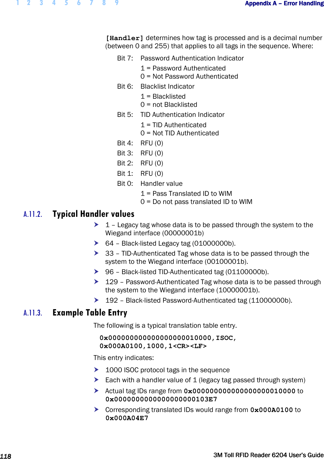  1 2 3 4 5 6 7 8 9           Appendix A Appendix A Appendix A Appendix A ––––    Error HandlingError HandlingError HandlingError Handling      118118118118     3M Toll RFID Reader 62043M Toll RFID Reader 62043M Toll RFID Reader 62043M Toll RFID Reader 6204    User’s GuideUser’s GuideUser’s GuideUser’s Guide     [Handler] determines how tag is processed and is a decimal number (between 0 and 255) that applies to all tags in the sequence. Where: Bit 7:  Password Authentication Indicator   1 = Password Authenticated   0 = Not Password Authenticated Bit 6:  Blacklist Indicator    1 = Blacklisted   0 = not Blacklisted Bit 5:  TID Authentication Indicator   1 = TID Authenticated   0 = Not TID Authenticated Bit 4:  RFU (0) Bit 3:  RFU (0) Bit 2:  RFU (0) Bit 1:  RFU (0) Bit 0:  Handler value   1 = Pass Translated ID to WIM   0 = Do not pass translated ID to WIM A.11.2. Typical Handler values  1 – Legacy tag whose data is to be passed through the system to the Wiegand interface (00000001b)  64 – Black-listed Legacy tag (01000000b).  33 – TID-Authenticated Tag whose data is to be passed through the system to the Wiegand interface (00100001b).  96 – Black-listed TID-Authenticated tag (01100000b).   129 – Password-Authenticated Tag whose data is to be passed through the system to the Wiegand interface (10000001b).  192 – Black-listed Password-Authenticated tag (11000000b). A.11.3. Example Table Entry The following is a typical translation table entry. 0x000000000000000000010000,ISOC, 0x000A0100,1000,1&lt;CR&gt;&lt;LF&gt; This entry indicates:  1000 ISOC protocol tags in the sequence  Each with a handler value of 1 (legacy tag passed through system)  Actual tag IDs range from 0x000000000000000000010000 to 0x0000000000000000000103E7  Corresponding translated IDs would range from 0x000A0100 to 0x000A04E7 