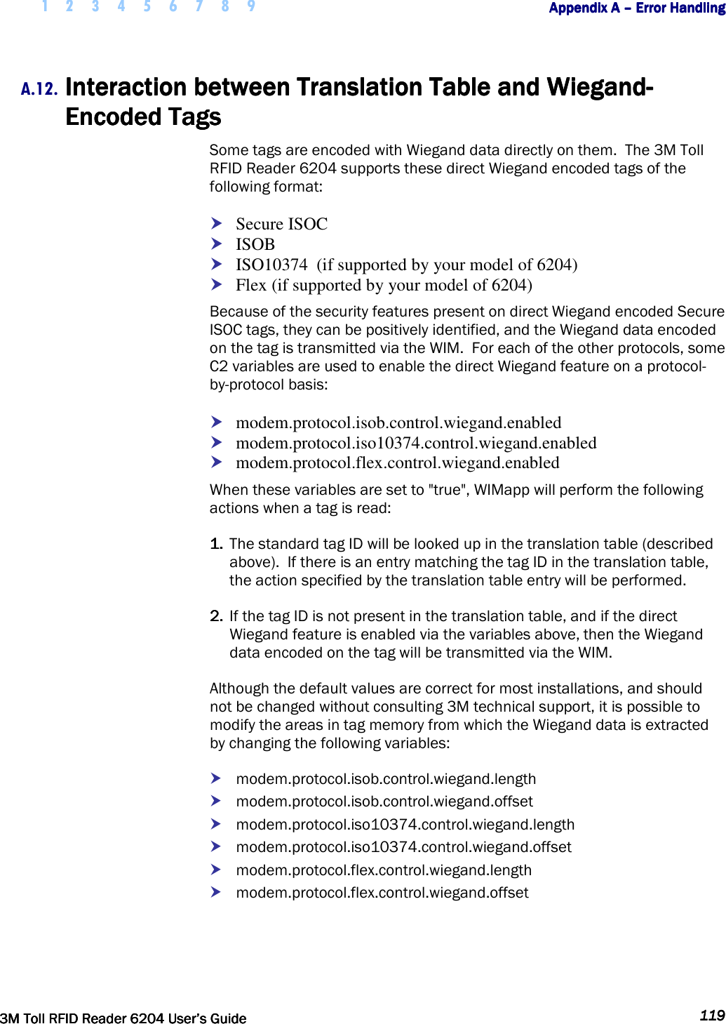     1 2 3 4 5 6 7 8 9        Appendix A Appendix A Appendix A Appendix A ––––    Error HandlingError HandlingError HandlingError Handling         3M Toll RFID Reader 62043M Toll RFID Reader 62043M Toll RFID Reader 62043M Toll RFID Reader 6204    User’s GuideUser’s GuideUser’s GuideUser’s Guide     119119119119     A.12. Interaction between Interaction between Interaction between Interaction between Translation Table and WiegandTranslation Table and WiegandTranslation Table and WiegandTranslation Table and Wiegand----Encoded TagsEncoded TagsEncoded TagsEncoded Tags    Some tags are encoded with Wiegand data directly on them.  The 3M Toll RFID Reader 6204 supports these direct Wiegand encoded tags of the following format:  Secure ISOC  ISOB  ISO10374  (if supported by your model of 6204)  Flex (if supported by your model of 6204) Because of the security features present on direct Wiegand encoded Secure ISOC tags, they can be positively identified, and the Wiegand data encoded on the tag is transmitted via the WIM.  For each of the other protocols, some C2 variables are used to enable the direct Wiegand feature on a protocol-by-protocol basis:  modem.protocol.isob.control.wiegand.enabled  modem.protocol.iso10374.control.wiegand.enabled  modem.protocol.flex.control.wiegand.enabled When these variables are set to &quot;true&quot;, WIMapp will perform the following actions when a tag is read: 1.1.1.1.  The standard tag ID will be looked up in the translation table (described above).  If there is an entry matching the tag ID in the translation table, the action specified by the translation table entry will be performed. 2.2.2.2.  If the tag ID is not present in the translation table, and if the direct Wiegand feature is enabled via the variables above, then the Wiegand data encoded on the tag will be transmitted via the WIM. Although the default values are correct for most installations, and should not be changed without consulting 3M technical support, it is possible to modify the areas in tag memory from which the Wiegand data is extracted by changing the following variables:  modem.protocol.isob.control.wiegand.length  modem.protocol.isob.control.wiegand.offset  modem.protocol.iso10374.control.wiegand.length  modem.protocol.iso10374.control.wiegand.offset  modem.protocol.flex.control.wiegand.length  modem.protocol.flex.control.wiegand.offset 