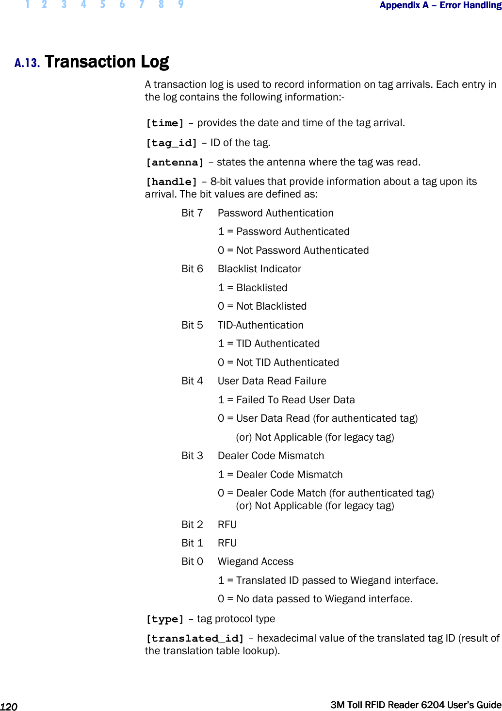  1 2 3 4 5 6 7 8 9           Appendix A Appendix A Appendix A Appendix A ––––    Error HandlingError HandlingError HandlingError Handling      120120120120     3M Toll RFID Reader 62043M Toll RFID Reader 62043M Toll RFID Reader 62043M Toll RFID Reader 6204    User’s GuideUser’s GuideUser’s GuideUser’s Guide     A.13. Transaction LogTransaction LogTransaction LogTransaction Log    A transaction log is used to record information on tag arrivals. Each entry in the log contains the following information:- [time] – provides the date and time of the tag arrival. [tag_id] – ID of the tag. [antenna] – states the antenna where the tag was read. [handle] – 8-bit values that provide information about a tag upon its arrival. The bit values are defined as: Bit 7  Password Authentication 1 = Password Authenticated 0 = Not Password Authenticated Bit 6  Blacklist Indicator 1 = Blacklisted  0 = Not Blacklisted Bit 5  TID-Authentication 1 = TID Authenticated 0 = Not TID Authenticated Bit 4  User Data Read Failure 1 = Failed To Read User Data 0 = User Data Read (for authenticated tag) (or) Not Applicable (for legacy tag) Bit 3  Dealer Code Mismatch 1 = Dealer Code Mismatch 0 = Dealer Code Match (for authenticated tag) (or) Not Applicable (for legacy tag) Bit 2  RFU Bit 1  RFU Bit 0  Wiegand Access 1 = Translated ID passed to Wiegand interface. 0 = No data passed to Wiegand interface. [type] – tag protocol type [translated_id] – hexadecimal value of the translated tag ID (result of the translation table lookup). 