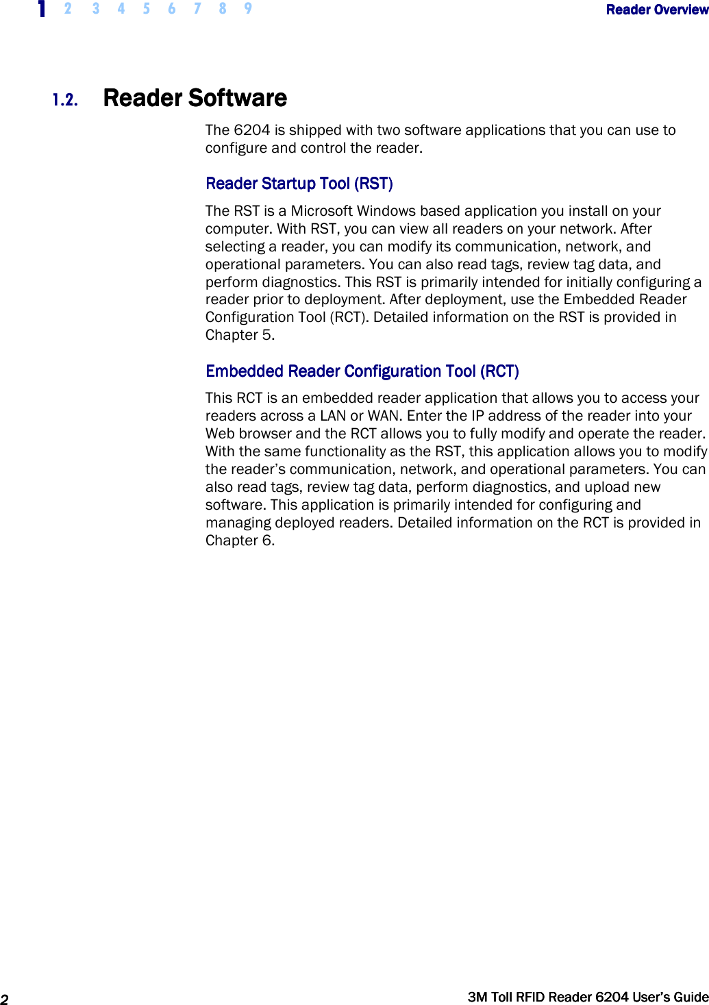     1111    2  3 4 5 6 7 8 9             Reader OverviewReader OverviewReader OverviewReader Overview      2222     3M Toll RFID Reader 62043M Toll RFID Reader 62043M Toll RFID Reader 62043M Toll RFID Reader 6204    User’s GuideUser’s GuideUser’s GuideUser’s Guide     1.2. Reader SoftwareReader SoftwareReader SoftwareReader Software    The 6204 is shipped with two software applications that you can use to configure and control the reader. Reader Startup Tool (RSTReader Startup Tool (RSTReader Startup Tool (RSTReader Startup Tool (RST))))    The RST is a Microsoft Windows based application you install on your computer. With RST, you can view all readers on your network. After selecting a reader, you can modify its communication, network, and operational parameters. You can also read tags, review tag data, and perform diagnostics. This RST is primarily intended for initially configuring a reader prior to deployment. After deployment, use the Embedded Reader Configuration Tool (RCT). Detailed information on the RST is provided in Chapter 5. Embedded Embedded Embedded Embedded Reader Configuration Tool (RCT)Reader Configuration Tool (RCT)Reader Configuration Tool (RCT)Reader Configuration Tool (RCT)    This RCT is an embedded reader application that allows you to access your readers across a LAN or WAN. Enter the IP address of the reader into your Web browser and the RCT allows you to fully modify and operate the reader. With the same functionality as the RST, this application allows you to modify the reader’s communication, network, and operational parameters. You can also read tags, review tag data, perform diagnostics, and upload new software. This application is primarily intended for configuring and managing deployed readers. Detailed information on the RCT is provided in Chapter 6.   