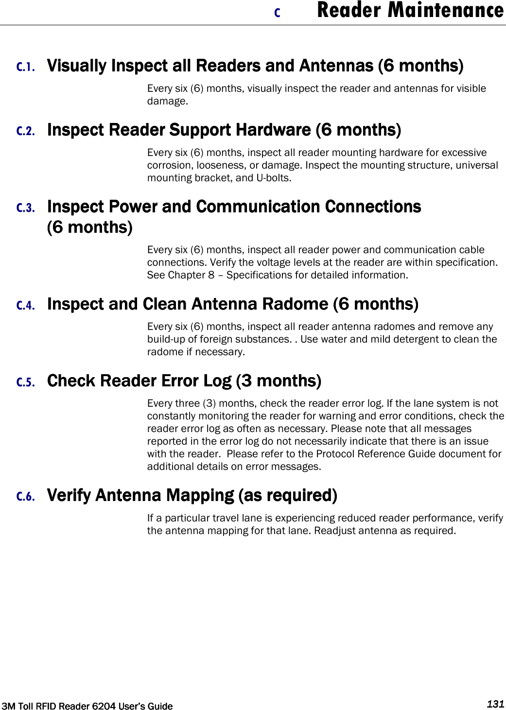  3M Toll RFID Reader 62043M Toll RFID Reader 62043M Toll RFID Reader 62043M Toll RFID Reader 6204    User’s GuideUser’s GuideUser’s GuideUser’s Guide     131131131131     C Reader Maintenance  C.1. Visually Inspect all Readers and Antennas (6 months)Visually Inspect all Readers and Antennas (6 months)Visually Inspect all Readers and Antennas (6 months)Visually Inspect all Readers and Antennas (6 months)    Every six (6) months, visually inspect the reader and antennas for visible damage. C.2. Inspect Reader Support Hardware (6 months)Inspect Reader Support Hardware (6 months)Inspect Reader Support Hardware (6 months)Inspect Reader Support Hardware (6 months)    Every six (6) months, inspect all reader mounting hardware for excessive corrosion, looseness, or damage. Inspect the mounting structure, universal mounting bracket, and U-bolts.  C.3. Inspect Power and Communication Connections Inspect Power and Communication Connections Inspect Power and Communication Connections Inspect Power and Communication Connections     (6 months)(6 months)(6 months)(6 months)    Every six (6) months, inspect all reader power and communication cable connections. Verify the voltage levels at the reader are within specification. See Chapter 8 – Specifications for detailed information. C.4. Inspect and Clean Antenna Radome (6 months)Inspect and Clean Antenna Radome (6 months)Inspect and Clean Antenna Radome (6 months)Inspect and Clean Antenna Radome (6 months)    Every six (6) months, inspect all reader antenna radomes and remove any build-up of foreign substances. . Use water and mild detergent to clean the radome if necessary. C.5. Check Reader Error Log (3 months)Check Reader Error Log (3 months)Check Reader Error Log (3 months)Check Reader Error Log (3 months)    Every three (3) months, check the reader error log. If the lane system is not constantly monitoring the reader for warning and error conditions, check the reader error log as often as necessary. Please note that all messages reported in the error log do not necessarily indicate that there is an issue with the reader.  Please refer to the Protocol Reference Guide document for additional details on error messages. C.6. Verify Antenna Mapping (as required)Verify Antenna Mapping (as required)Verify Antenna Mapping (as required)Verify Antenna Mapping (as required)    If a particular travel lane is experiencing reduced reader performance, verify the antenna mapping for that lane. Readjust antenna as required.    