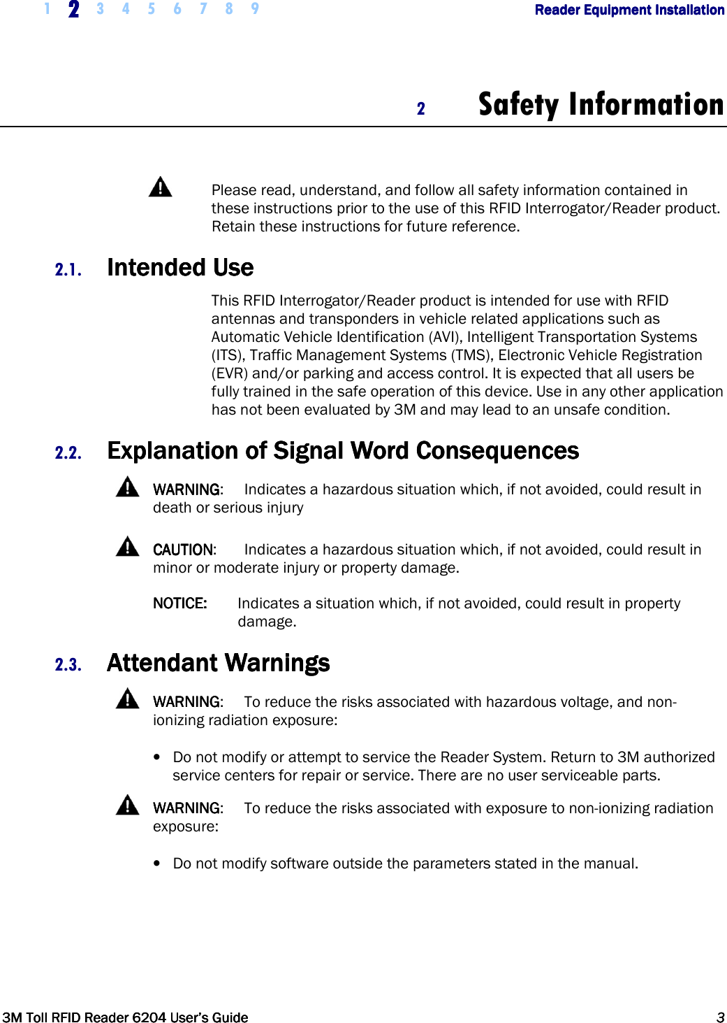     1 2222    3 4 5 6 7 8 9        Reader Equipment InstallationReader Equipment InstallationReader Equipment InstallationReader Equipment Installation      3M Toll RFID Reader 62043M Toll RFID Reader 62043M Toll RFID Reader 62043M Toll RFID Reader 6204    User’s GuideUser’s GuideUser’s GuideUser’s Guide     3333     2 Safety Information    Please read, understand, and follow all safety information contained in these instructions prior to the use of this RFID Interrogator/Reader product.  Retain these instructions for future reference. 2.1. Intended UseIntended UseIntended UseIntended Use    This RFID Interrogator/Reader product is intended for use with RFID antennas and transponders in vehicle related applications such as Automatic Vehicle Identification (AVI), Intelligent Transportation Systems (ITS), Traffic Management Systems (TMS), Electronic Vehicle Registration (EVR) and/or parking and access control. It is expected that all users be fully trained in the safe operation of this device. Use in any other application has not been evaluated by 3M and may lead to an unsafe condition.  2.2. Explanation of Signal Word ConsequencesExplanation of Signal Word ConsequencesExplanation of Signal Word ConsequencesExplanation of Signal Word Consequences      WARNINGWARNINGWARNINGWARNING:  Indicates a hazardous situation which, if not avoided, could result in death or serious injury    CAUTIONCAUTIONCAUTIONCAUTION:   Indicates a hazardous situation which, if not avoided, could result in minor or moderate injury or property damage. NOTICE:NOTICE:NOTICE:NOTICE:   Indicates a situation which, if not avoided, could result in property damage. 2.3. Attendant WarningsAttendant WarningsAttendant WarningsAttendant Warnings      WARNINGWARNINGWARNINGWARNING:  To reduce the risks associated with hazardous voltage, and non-ionizing radiation exposure: • Do not modify or attempt to service the Reader System. Return to 3M authorized service centers for repair or service. There are no user serviceable parts.    WARNINGWARNINGWARNINGWARNING:  To reduce the risks associated with exposure to non-ionizing radiation exposure: • Do not modify software outside the parameters stated in the manual.     