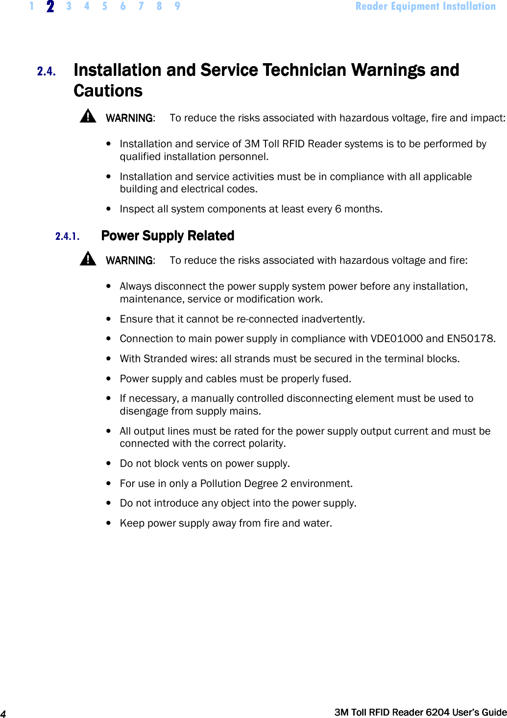     1 2222    3 4 5 6 7 8 9             Reader Equipment Installation   4444     3M Toll RFID Reader 62043M Toll RFID Reader 62043M Toll RFID Reader 62043M Toll RFID Reader 6204    User’s GuideUser’s GuideUser’s GuideUser’s Guide     2.4. Installation and Service Technician Warnings and Installation and Service Technician Warnings and Installation and Service Technician Warnings and Installation and Service Technician Warnings and CautionsCautionsCautionsCautions      WARNINGWARNINGWARNINGWARNING:  To reduce the risks associated with hazardous voltage, fire and impact: • Installation and service of 3M Toll RFID Reader systems is to be performed by qualified installation personnel. • Installation and service activities must be in compliance with all applicable building and electrical codes. • Inspect all system components at least every 6 months. 2.4.1. Power Supply RelatedPower Supply RelatedPower Supply RelatedPower Supply Related      WARNINGWARNINGWARNINGWARNING:  To reduce the risks associated with hazardous voltage and fire: • Always disconnect the power supply system power before any installation, maintenance, service or modification work.  • Ensure that it cannot be re-connected inadvertently. • Connection to main power supply in compliance with VDE01000 and EN50178. • With Stranded wires: all strands must be secured in the terminal blocks. • Power supply and cables must be properly fused. • If necessary, a manually controlled disconnecting element must be used to disengage from supply mains. • All output lines must be rated for the power supply output current and must be connected with the correct polarity. • Do not block vents on power supply. • For use in only a Pollution Degree 2 environment.  • Do not introduce any object into the power supply. • Keep power supply away from fire and water.      