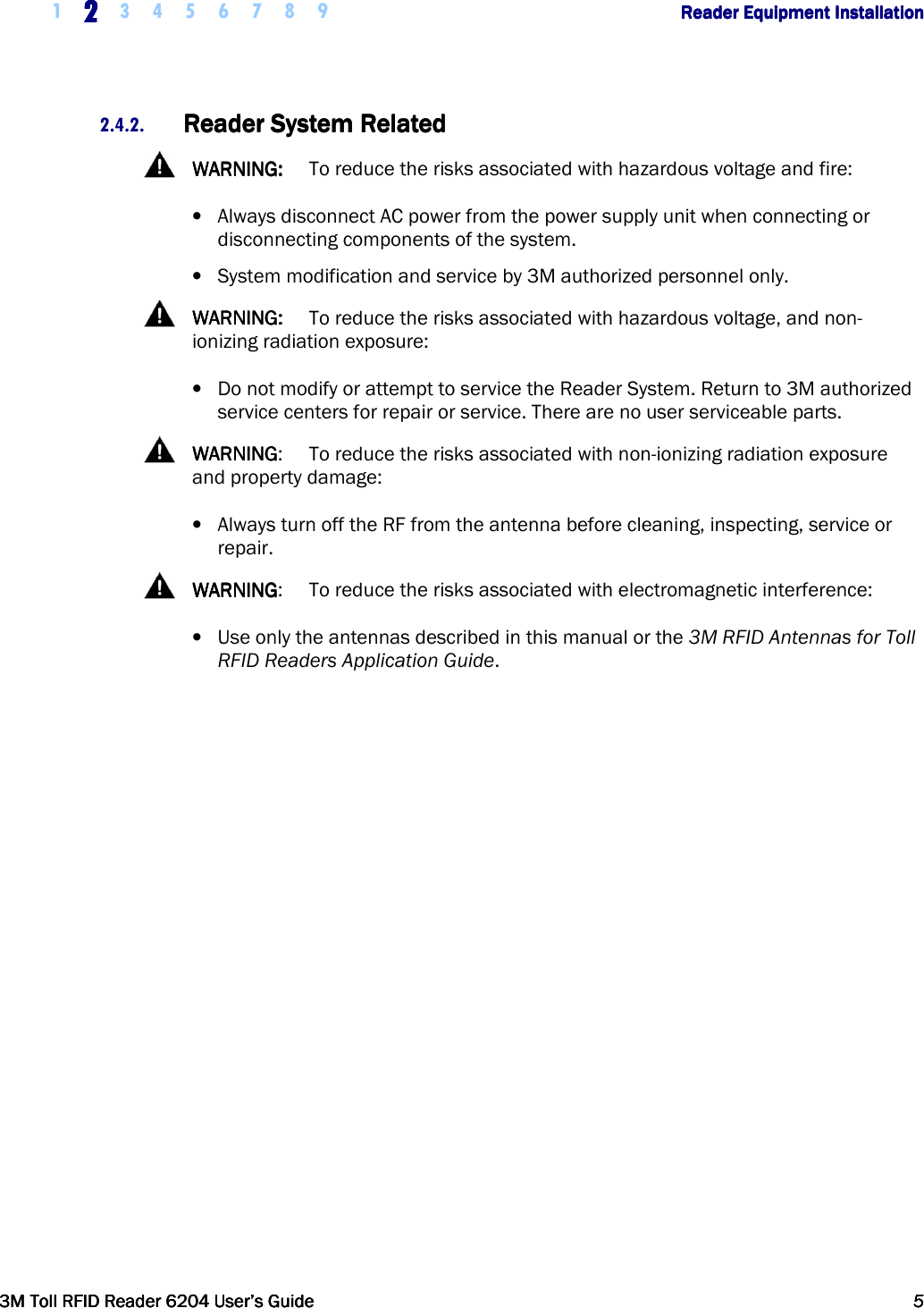     1 2222    3 4 5 6 7 8 9        Reader Equipment InstallationReader Equipment InstallationReader Equipment InstallationReader Equipment Installation      3M Toll RFID Reader 62043M Toll RFID Reader 62043M Toll RFID Reader 62043M Toll RFID Reader 6204    User’s GuideUser’s GuideUser’s GuideUser’s Guide     5555     2.4.2. Reader SystemReader SystemReader SystemReader System    RelatedRelatedRelatedRelated      WARNING:WARNING:WARNING:WARNING:  To reduce the risks associated with hazardous voltage and fire: • Always disconnect AC power from the power supply unit when connecting or disconnecting components of the system. • System modification and service by 3M authorized personnel only.   WARNING:WARNING:WARNING:WARNING:  To reduce the risks associated with hazardous voltage, and non-ionizing radiation exposure: • Do not modify or attempt to service the Reader System. Return to 3M authorized service centers for repair or service. There are no user serviceable parts.    WARNINGWARNINGWARNINGWARNING:  To reduce the risks associated with non-ionizing radiation exposure and property damage: • Always turn off the RF from the antenna before cleaning, inspecting, service or repair.   WARNINGWARNINGWARNINGWARNING:  To reduce the risks associated with electromagnetic interference: • Use only the antennas described in this manual or the 3M RFID Antennas for Toll RFID Readers Application Guide.  