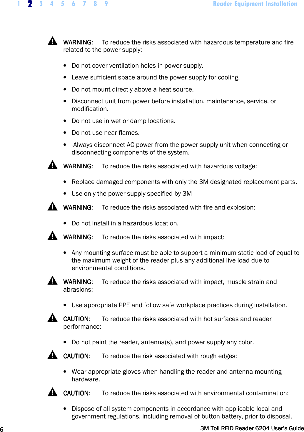     1 2222    3 4 5 6 7 8 9             Reader Equipment Installation   6666     3M Toll RFID Reader 62043M Toll RFID Reader 62043M Toll RFID Reader 62043M Toll RFID Reader 6204    User’s GuideUser’s GuideUser’s GuideUser’s Guide       WARNINGWARNINGWARNINGWARNING:  To reduce the risks associated with hazardous temperature and fire related to the power supply: • Do not cover ventilation holes in power supply. • Leave sufficient space around the power supply for cooling. • Do not mount directly above a heat source. • Disconnect unit from power before installation, maintenance, service, or modification. • Do not use in wet or damp locations. • Do not use near flames. • -Always disconnect AC power from the power supply unit when connecting or disconnecting components of the system.   WARNINGWARNINGWARNINGWARNING:  To reduce the risks associated with hazardous voltage: • Replace damaged components with only the 3M designated replacement parts. • Use only the power supply specified by 3M   WARNINGWARNINGWARNINGWARNING:  To reduce the risks associated with fire and explosion: • Do not install in a hazardous location.    WARNINGWARNINGWARNINGWARNING:  To reduce the risks associated with impact: • Any mounting surface must be able to support a minimum static load of equal to the maximum weight of the reader plus any additional live load due to environmental conditions.   WARNINGWARNINGWARNINGWARNING:  To reduce the risks associated with impact, muscle strain and abrasions: • Use appropriate PPE and follow safe workplace practices during installation.   CAUTIONCAUTIONCAUTIONCAUTION:  To reduce the risks associated with hot surfaces and reader performance: • Do not paint the reader, antenna(s), and power supply any color.   CAUTIONCAUTIONCAUTIONCAUTION:  To reduce the risk associated with rough edges: • Wear appropriate gloves when handling the reader and antenna mounting hardware.   CAUTIONCAUTIONCAUTIONCAUTION:   To reduce the risks associated with environmental contamination: • Dispose of all system components in accordance with applicable local and government regulations, including removal of button battery, prior to disposal. 