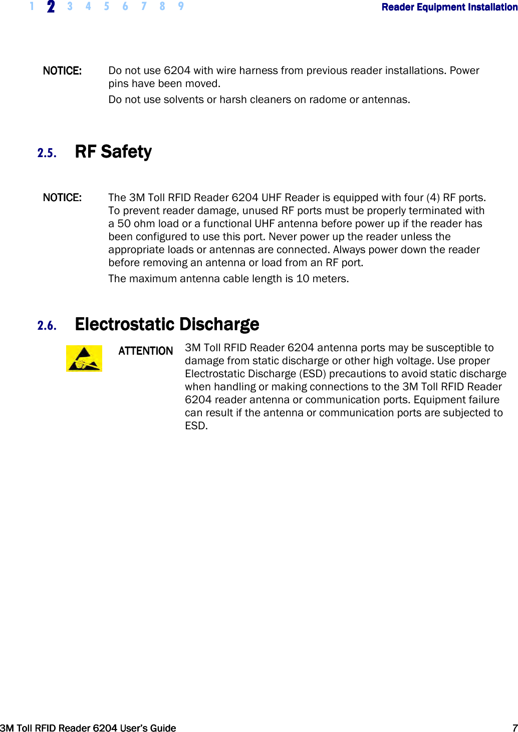     1 2222    3 4 5 6 7 8 9        Reader Equipment InstallationReader Equipment InstallationReader Equipment InstallationReader Equipment Installation      3M Toll RFID Reader 62043M Toll RFID Reader 62043M Toll RFID Reader 62043M Toll RFID Reader 6204    User’s GuideUser’s GuideUser’s GuideUser’s Guide     7777     NOTICE:NOTICE:NOTICE:NOTICE:     Do not use 6204 with wire harness from previous reader installations. Power pins have been moved.  Do not use solvents or harsh cleaners on radome or antennas.  2.5. RF SafetyRF SafetyRF SafetyRF Safety     NOTICE:NOTICE:NOTICE:NOTICE:     The 3M Toll RFID Reader 6204 UHF Reader is equipped with four (4) RF ports. To prevent reader damage, unused RF ports must be properly terminated with a 50 ohm load or a functional UHF antenna before power up if the reader has been configured to use this port. Never power up the reader unless the appropriate loads or antennas are connected. Always power down the reader before removing an antenna or load from an RF port. The maximum antenna cable length is 10 meters.  2.6. Electrostatic DischargeElectrostatic DischargeElectrostatic DischargeElectrostatic Discharge     ATTENTIONATTENTIONATTENTIONATTENTION    3M Toll RFID Reader 6204 antenna ports may be susceptible to damage from static discharge or other high voltage. Use proper Electrostatic Discharge (ESD) precautions to avoid static discharge when handling or making connections to the 3M Toll RFID Reader 6204 reader antenna or communication ports. Equipment failure can result if the antenna or communication ports are subjected to ESD.       