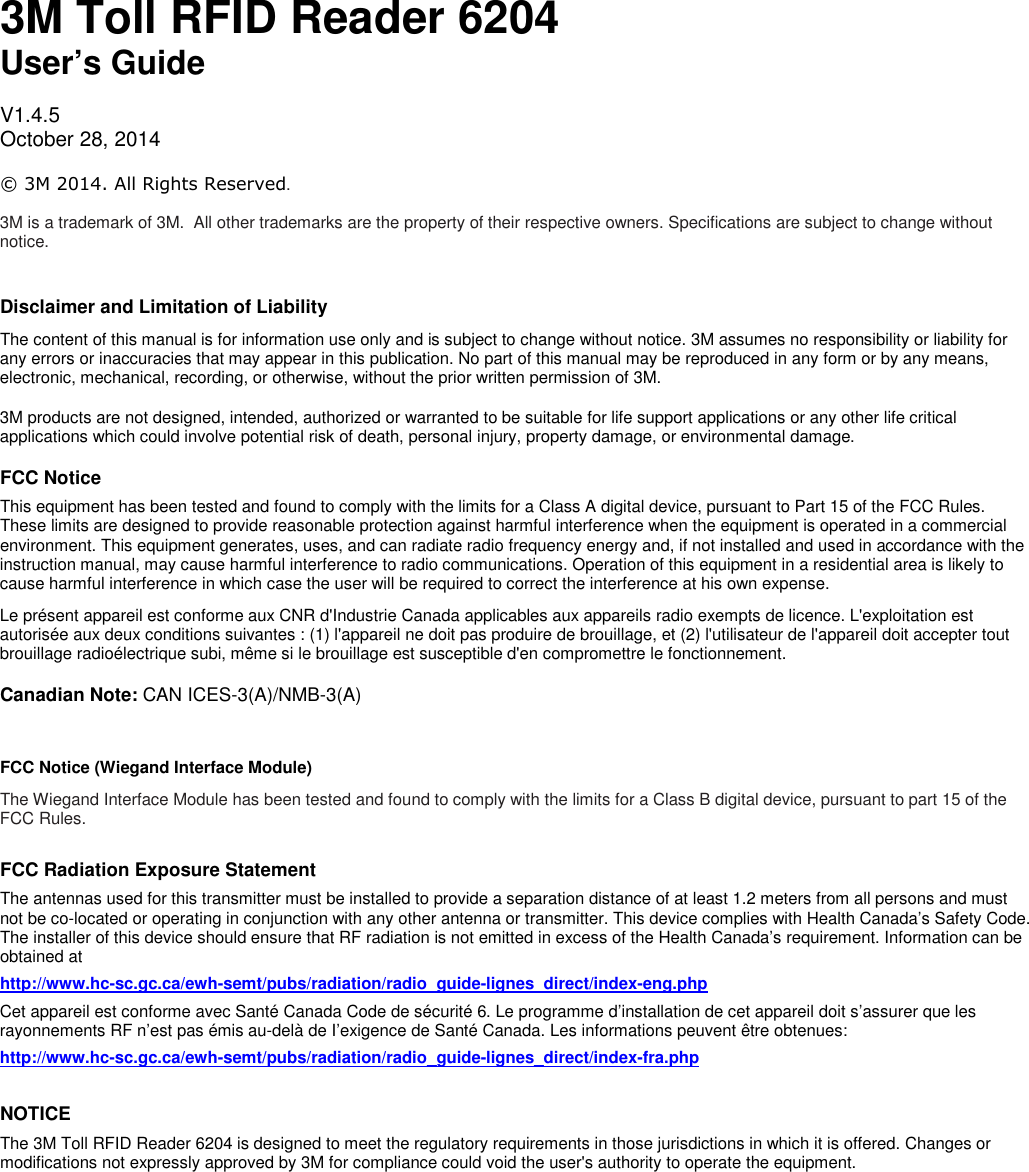                                 3M Toll RFID Reader 6204  User’s Guide  V1.4.5 October 28, 2014  © 3M 2014. All Rights Reserved.   3M is a trademark of 3M.  All other trademarks are the property of their respective owners. Specifications are subject to change without notice.  Disclaimer and Limitation of Liability The content of this manual is for information use only and is subject to change without notice. 3M assumes no responsibility or liability for any errors or inaccuracies that may appear in this publication. No part of this manual may be reproduced in any form or by any means, electronic, mechanical, recording, or otherwise, without the prior written permission of 3M. 3M products are not designed, intended, authorized or warranted to be suitable for life support applications or any other life critical applications which could involve potential risk of death, personal injury, property damage, or environmental damage. FCC Notice This equipment has been tested and found to comply with the limits for a Class A digital device, pursuant to Part 15 of the FCC Rules. These limits are designed to provide reasonable protection against harmful interference when the equipment is operated in a commercial environment. This equipment generates, uses, and can radiate radio frequency energy and, if not installed and used in accordance with the instruction manual, may cause harmful interference to radio communications. Operation of this equipment in a residential area is likely to cause harmful interference in which case the user will be required to correct the interference at his own expense. Le présent appareil est conforme aux CNR d&apos;Industrie Canada applicables aux appareils radio exempts de licence. L&apos;exploitation est autorisée aux deux conditions suivantes : (1) l&apos;appareil ne doit pas produire de brouillage, et (2) l&apos;utilisateur de l&apos;appareil doit accepter tout brouillage radioélectrique subi, même si le brouillage est susceptible d&apos;en compromettre le fonctionnement. Canadian Note: CAN ICES-3(A)/NMB-3(A)  FCC Notice (Wiegand Interface Module) The Wiegand Interface Module has been tested and found to comply with the limits for a Class B digital device, pursuant to part 15 of the FCC Rules.   FCC Radiation Exposure Statement The antennas used for this transmitter must be installed to provide a separation distance of at least 1.2 meters from all persons and must not be co-located or operating in conjunction with any other antenna or transmitter. This device complies with Health Canada’s Safety Code. The installer of this device should ensure that RF radiation is not emitted in excess of the Health Canada’s requirement. Information can be obtained at http://www.hc-sc.gc.ca/ewh-semt/pubs/radiation/radio_guide-lignes_direct/index-eng.php Cet appareil est conforme avec Santé Canada Code de sécurité 6. Le programme d’installation de cet appareil doit s’assurer que les rayonnements RF n’est pas émis au-delà de I’exigence de Santé Canada. Les informations peuvent être obtenues:  http://www.hc-sc.gc.ca/ewh-semt/pubs/radiation/radio_guide-lignes_direct/index-fra.php  NOTICE The 3M Toll RFID Reader 6204 is designed to meet the regulatory requirements in those jurisdictions in which it is offered. Changes or modifications not expressly approved by 3M for compliance could void the user&apos;s authority to operate the equipment.     