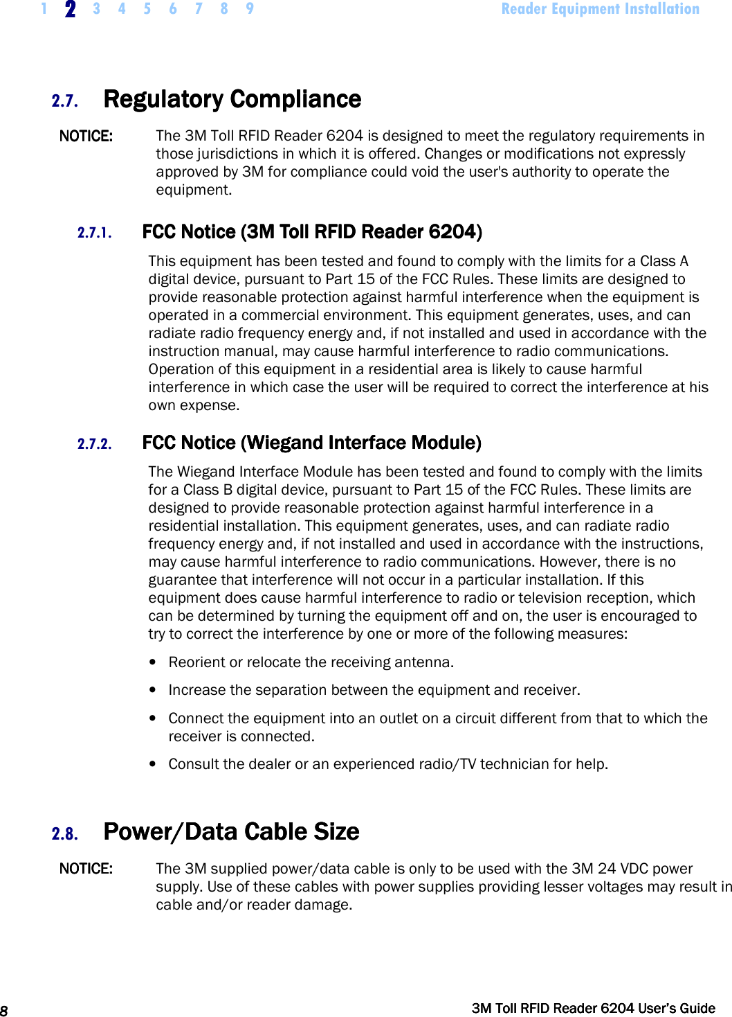    1 2222    3 4 5 6 7 8 9             Reader Equipment Installation   8888     3M Toll RFID Reader 62043M Toll RFID Reader 62043M Toll RFID Reader 62043M Toll RFID Reader 6204    User’s GuideUser’s GuideUser’s GuideUser’s Guide     2.7. Regulatory ComplianceRegulatory ComplianceRegulatory ComplianceRegulatory Compliance    NOTICE:NOTICE:NOTICE:NOTICE:     The 3M Toll RFID Reader 6204 is designed to meet the regulatory requirements in those jurisdictions in which it is offered. Changes or modifications not expressly approved by 3M for compliance could void the user&apos;s authority to operate the equipment. 2.7.1. FCC Notice (3M Toll RFID Reader FCC Notice (3M Toll RFID Reader FCC Notice (3M Toll RFID Reader FCC Notice (3M Toll RFID Reader 6204620462046204))))    This equipment has been tested and found to comply with the limits for a Class A digital device, pursuant to Part 15 of the FCC Rules. These limits are designed to provide reasonable protection against harmful interference when the equipment is operated in a commercial environment. This equipment generates, uses, and can radiate radio frequency energy and, if not installed and used in accordance with the instruction manual, may cause harmful interference to radio communications. Operation of this equipment in a residential area is likely to cause harmful interference in which case the user will be required to correct the interference at his own expense. 2.7.2. FCC Notice (Wiegand Interface Module)FCC Notice (Wiegand Interface Module)FCC Notice (Wiegand Interface Module)FCC Notice (Wiegand Interface Module)    The Wiegand Interface Module has been tested and found to comply with the limits for a Class B digital device, pursuant to Part 15 of the FCC Rules. These limits are designed to provide reasonable protection against harmful interference in a residential installation. This equipment generates, uses, and can radiate radio frequency energy and, if not installed and used in accordance with the instructions, may cause harmful interference to radio communications. However, there is no guarantee that interference will not occur in a particular installation. If this equipment does cause harmful interference to radio or television reception, which can be determined by turning the equipment off and on, the user is encouraged to try to correct the interference by one or more of the following measures: • Reorient or relocate the receiving antenna. • Increase the separation between the equipment and receiver. • Connect the equipment into an outlet on a circuit different from that to which the receiver is connected. • Consult the dealer or an experienced radio/TV technician for help.  2.8. Power/Power/Power/Power/Data Cable SizeData Cable SizeData Cable SizeData Cable Size    NOTICE:NOTICE:NOTICE:NOTICE:     The 3M supplied power/data cable is only to be used with the 3M 24 VDC power supply. Use of these cables with power supplies providing lesser voltages may result in cable and/or reader damage. 