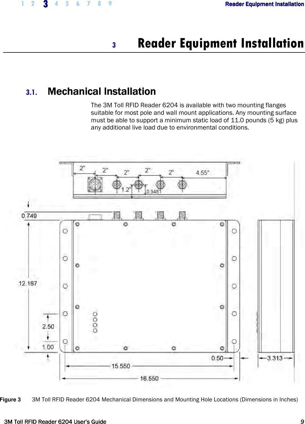     1 2 3333    4 5 6 7 8 9        Reader Equipment InstallationReader Equipment InstallationReader Equipment InstallationReader Equipment Installation      3M Toll RFID Reader 62043M Toll RFID Reader 62043M Toll RFID Reader 62043M Toll RFID Reader 6204    User’s GuideUser’s GuideUser’s GuideUser’s Guide     9999     3 Reader Equipment Installation   3.1. Mechanical InstallationMechanical InstallationMechanical InstallationMechanical Installation    The 3M Toll RFID Reader 6204 is available with two mounting flanges suitable for most pole and wall mount applications. Any mounting surface must be able to support a minimum static load of 11.0 pounds (5 kg) plus any additional live load due to environmental conditions.   Figure 3  3M Toll RFID Reader 6204 Mechanical Dimensions and Mounting Hole Locations (Dimensions in Inches) 