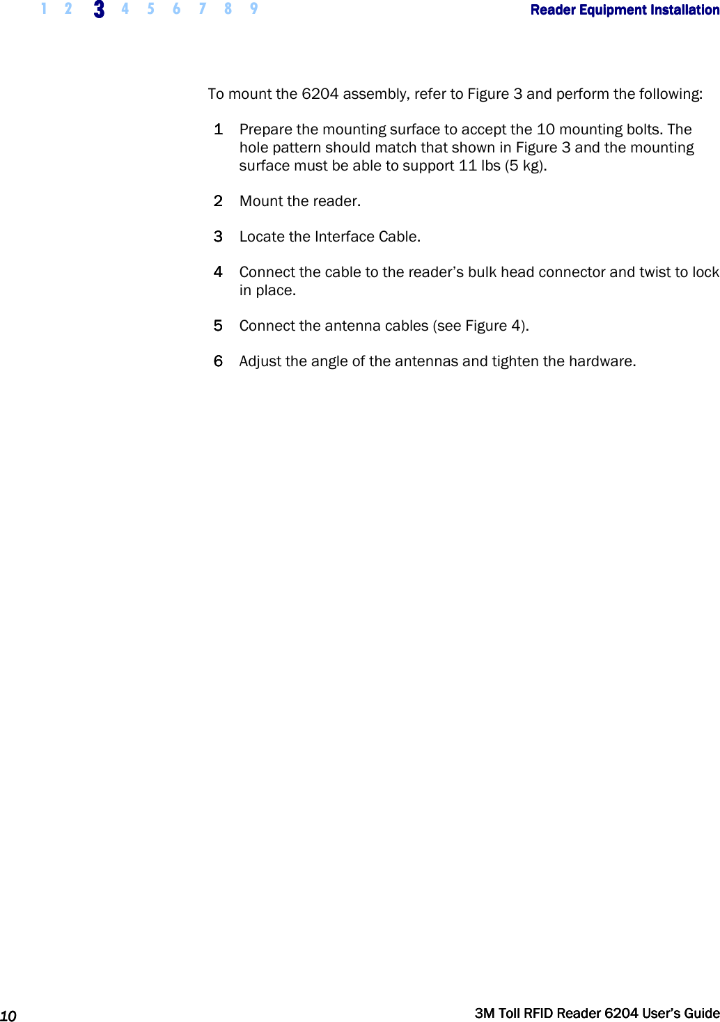     1 2 3333    4 5 6 7 8 9        Reader Equipment InstallationReader Equipment InstallationReader Equipment InstallationReader Equipment Installation      10101010     3M Toll RFID Reader 62043M Toll RFID Reader 62043M Toll RFID Reader 62043M Toll RFID Reader 6204    User’s GuideUser’s GuideUser’s GuideUser’s Guide     To mount the 6204 assembly, refer to Figure 3 and perform the following: 1111 Prepare the mounting surface to accept the 10 mounting bolts. The hole pattern should match that shown in Figure 3 and the mounting surface must be able to support 11 lbs (5 kg). 2222 Mount the reader. 3333 Locate the Interface Cable. 4444 Connect the cable to the reader’s bulk head connector and twist to lock in place. 5555 Connect the antenna cables (see Figure 4). 6666 Adjust the angle of the antennas and tighten the hardware.   
