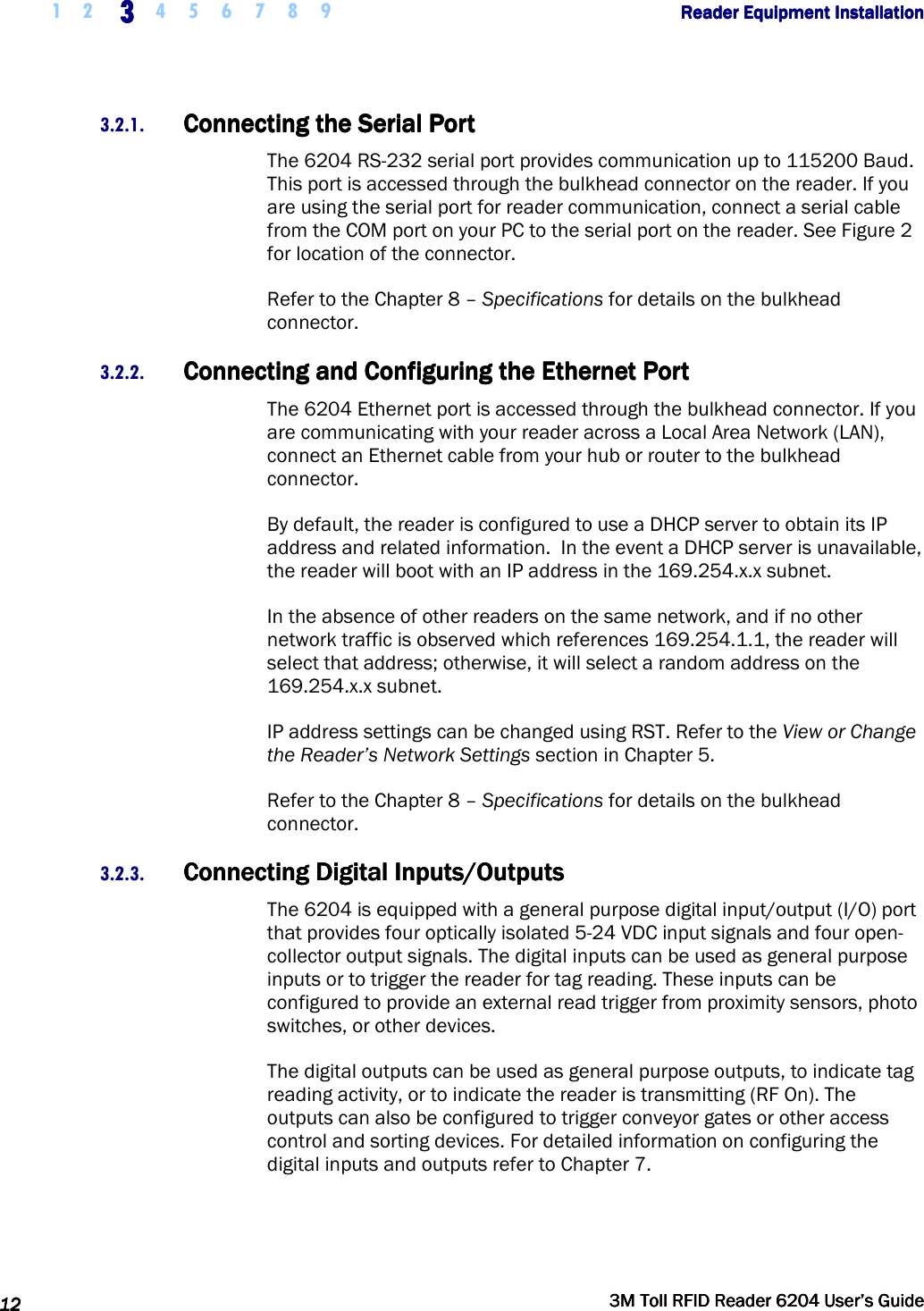     1 2 3333    4 5 6 7 8 9        Reader Equipment InstallationReader Equipment InstallationReader Equipment InstallationReader Equipment Installation      12121212     3M Toll RFID Reader 62043M Toll RFID Reader 62043M Toll RFID Reader 62043M Toll RFID Reader 6204    User’s GuideUser’s GuideUser’s GuideUser’s Guide     3.2.1. Connecting the Serial PortConnecting the Serial PortConnecting the Serial PortConnecting the Serial Port    The 6204 RS-232 serial port provides communication up to 115200 Baud. This port is accessed through the bulkhead connector on the reader. If you are using the serial port for reader communication, connect a serial cable from the COM port on your PC to the serial port on the reader. See Figure 2 for location of the connector.  Refer to the Chapter 8 – Specifications for details on the bulkhead connector. 3.2.2. Connecting and Configuring the Ethernet PortConnecting and Configuring the Ethernet PortConnecting and Configuring the Ethernet PortConnecting and Configuring the Ethernet Port    The 6204 Ethernet port is accessed through the bulkhead connector. If you are communicating with your reader across a Local Area Network (LAN), connect an Ethernet cable from your hub or router to the bulkhead connector. By default, the reader is configured to use a DHCP server to obtain its IP address and related information.  In the event a DHCP server is unavailable, the reader will boot with an IP address in the 169.254.x.x subnet.  In the absence of other readers on the same network, and if no other network traffic is observed which references 169.254.1.1, the reader will select that address; otherwise, it will select a random address on the 169.254.x.x subnet. IP address settings can be changed using RST. Refer to the View or Change the Reader’s Network Settings section in Chapter 5. Refer to the Chapter 8 – Specifications for details on the bulkhead connector. 3.2.3. Connecting Digital Inputs/OutputsConnecting Digital Inputs/OutputsConnecting Digital Inputs/OutputsConnecting Digital Inputs/Outputs    The 6204 is equipped with a general purpose digital input/output (I/O) port that provides four optically isolated 5-24 VDC input signals and four open-collector output signals. The digital inputs can be used as general purpose inputs or to trigger the reader for tag reading. These inputs can be configured to provide an external read trigger from proximity sensors, photo switches, or other devices. The digital outputs can be used as general purpose outputs, to indicate tag reading activity, or to indicate the reader is transmitting (RF On). The outputs can also be configured to trigger conveyor gates or other access control and sorting devices. For detailed information on configuring the digital inputs and outputs refer to Chapter 7. 