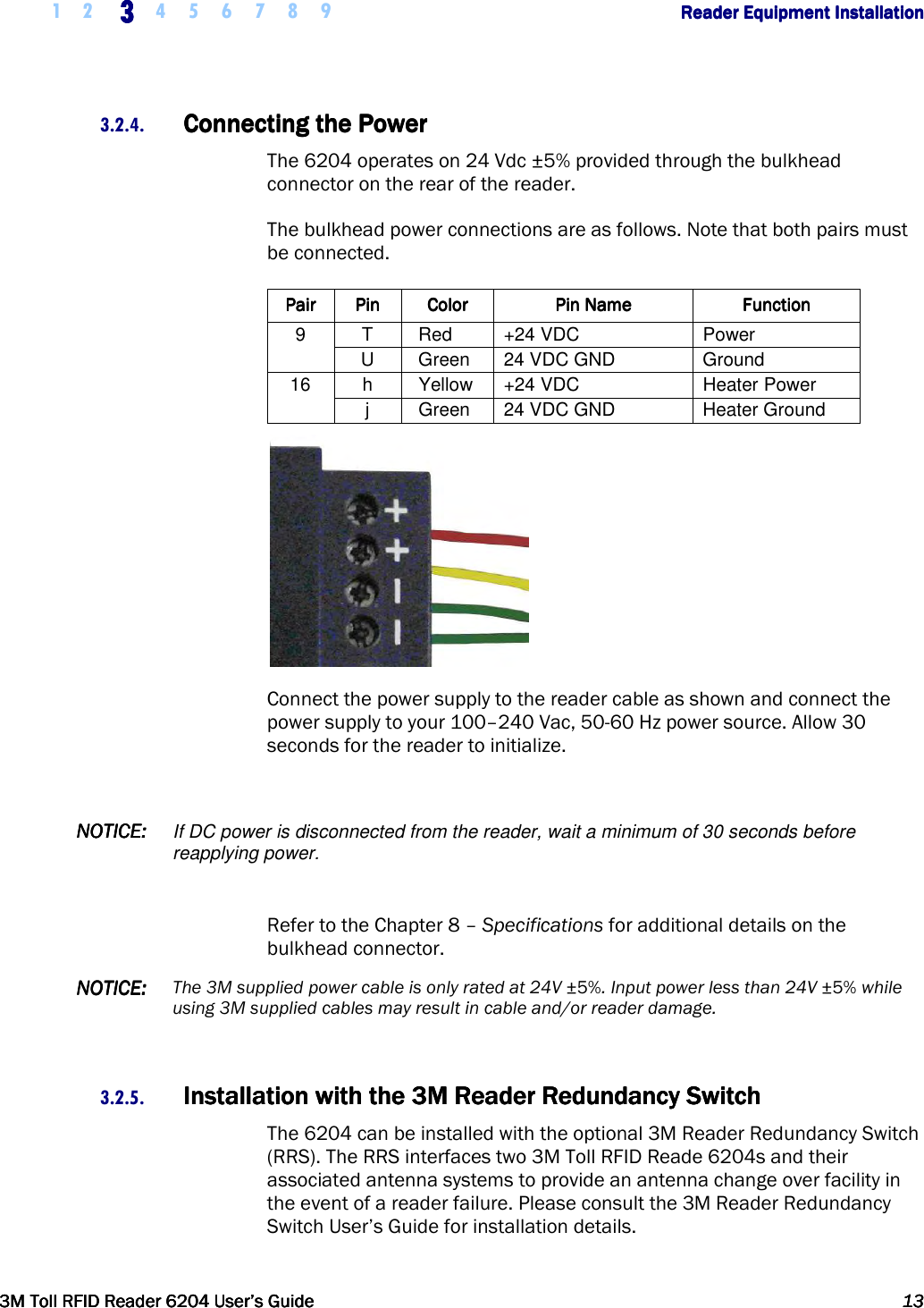     1 2 3333    4 5 6 7 8 9        Reader Equipment InstallationReader Equipment InstallationReader Equipment InstallationReader Equipment Installation      3M Toll RFID Reader 62043M Toll RFID Reader 62043M Toll RFID Reader 62043M Toll RFID Reader 6204    User’s GuideUser’s GuideUser’s GuideUser’s Guide     13131313     3.2.4. Connecting the PowerConnecting the PowerConnecting the PowerConnecting the Power    The 6204 operates on 24 Vdc ±5% provided through the bulkhead connector on the rear of the reader.  The bulkhead power connections are as follows. Note that both pairs must be connected. PairPairPairPair     PinPinPinPin     ColorColorColorColor     Pin NamePin NamePin NamePin Name     FunctionFunctionFunctionFunction    9  T  Red  +24 VDC  Power U  Green  24 VDC GND  Ground 16  h  Yellow  +24 VDC  Heater Power j  Green  24 VDC GND  Heater Ground  Connect the power supply to the reader cable as shown and connect the power supply to your 100–240 Vac, 50-60 Hz power source. Allow 30 seconds for the reader to initialize.  NOTICENOTICENOTICENOTICE::::    If DC power is disconnected from the reader, wait a minimum of 30 seconds before reapplying power.  Refer to the Chapter 8 – Specifications for additional details on the bulkhead connector. NOTICENOTICENOTICENOTICE::::    The 3M supplied power cable is only rated at 24V ±5%. Input power less than 24V ±5% while using 3M supplied cables may result in cable and/or reader damage.  3.2.5. Installation with the 3M Reader Redundancy SwitchInstallation with the 3M Reader Redundancy SwitchInstallation with the 3M Reader Redundancy SwitchInstallation with the 3M Reader Redundancy Switch    The 6204 can be installed with the optional 3M Reader Redundancy Switch (RRS). The RRS interfaces two 3M Toll RFID Reade 6204s and their associated antenna systems to provide an antenna change over facility in the event of a reader failure. Please consult the 3M Reader Redundancy Switch User’s Guide for installation details.  