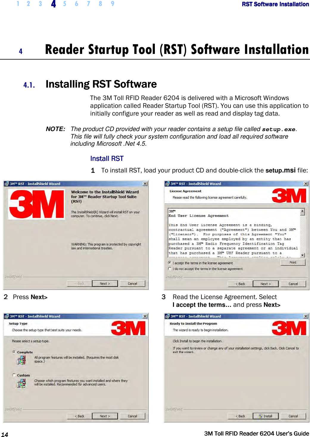     1 2 3  4444    5 6 7 8 9             RST Software InstallationRST Software InstallationRST Software InstallationRST Software Installation      14141414     3M Toll RFID Reader 62043M Toll RFID Reader 62043M Toll RFID Reader 62043M Toll RFID Reader 6204    User’s GuideUser’s GuideUser’s GuideUser’s Guide     4 Reader Startup Tool (RST) Software Installation  4.1. Installing RInstalling RInstalling RInstalling RSTSTSTST    SoftwareSoftwareSoftwareSoftware    The 3M Toll RFID Reader 6204 is delivered with a Microsoft Windows application called Reader Startup Tool (RST). You can use this application to initially configure your reader as well as read and display tag data.  NOTE:  The product CD provided with your reader contains a setup file called setup.exe. This file will fully check your system configuration and load all required software including Microsoft .Net 4.5. Install RSTInstall RSTInstall RSTInstall RST    1111 To install RST, load your product CD and double-click the setup.msi file:   2222  Press Next&gt;  3333  Read the License Agreement. Select  I accept the terms… and press Next&gt;   