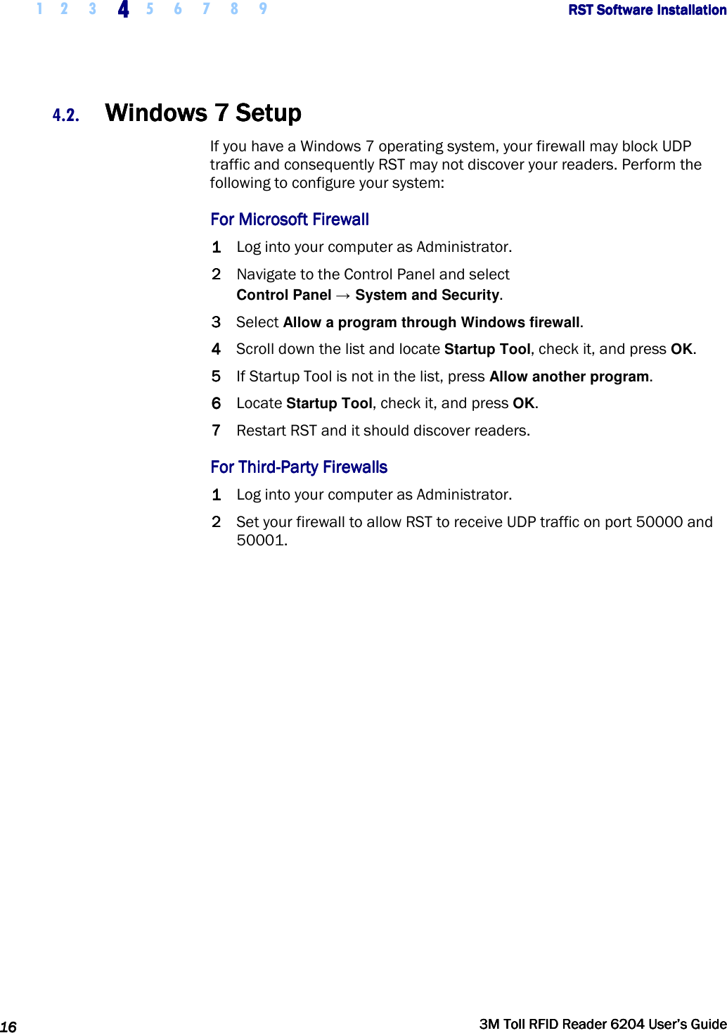     1 2 3  4444    5 6 7 8 9             RST Software InstallationRST Software InstallationRST Software InstallationRST Software Installation      16161616     3M Toll RFID Reader 62043M Toll RFID Reader 62043M Toll RFID Reader 62043M Toll RFID Reader 6204    User’s GuideUser’s GuideUser’s GuideUser’s Guide     4.2. Windows 7 SetupWindows 7 SetupWindows 7 SetupWindows 7 Setup    If you have a Windows 7 operating system, your firewall may block UDP traffic and consequently RST may not discover your readers. Perform the following to configure your system: For Microsoft FirewallFor Microsoft FirewallFor Microsoft FirewallFor Microsoft Firewall    1111 Log into your computer as Administrator. 2222 Navigate to the Control Panel and select Control Panel → System and Security. 3333 Select Allow a program through Windows firewall. 4444 Scroll down the list and locate Startup Tool, check it, and press OK.  5555 If Startup Tool is not in the list, press Allow another program. 6666 Locate Startup Tool, check it, and press OK. 7777 Restart RST and it should discover readers. For ThirdFor ThirdFor ThirdFor Third----Party FirewallsParty FirewallsParty FirewallsParty Firewalls    1111 Log into your computer as Administrator. 2222 Set your firewall to allow RST to receive UDP traffic on port 50000 and 50001.  