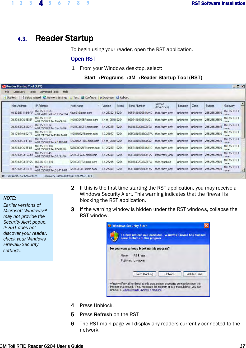     1 2 3  4444    5 6 7 8 9             RST Software InstallationRST Software InstallationRST Software InstallationRST Software Installation      3M Toll RFID Reader 62043M Toll RFID Reader 62043M Toll RFID Reader 62043M Toll RFID Reader 6204    User’s GuideUser’s GuideUser’s GuideUser’s Guide     17171717     4.3. Reader StartupReader StartupReader StartupReader Startup    To begin using your reader, open the RST application.  Open RSTOpen RSTOpen RSTOpen RST    1111 From your Windows desktop, select: Start→Programs→3M→Reader Startup Tool (RST)  2222 If this is the first time starting the RST application, you may receive a Windows Security Alert. This warning indicates that the firewall is blocking the RST application.  3333 If the warning window is hidden under the RST windows, collapse the RST window.  4444 Press Unblock. 5555 Press Refresh on the RST 6666 The RST main page will display any readers currently connected to the network. NOTE:NOTE:NOTE:NOTE:    Earlier versions of Microsoft Windows™ may not provide the Security Alert popup. IF RST does not discover your reader, check your Windows Firewall/Security settings. 