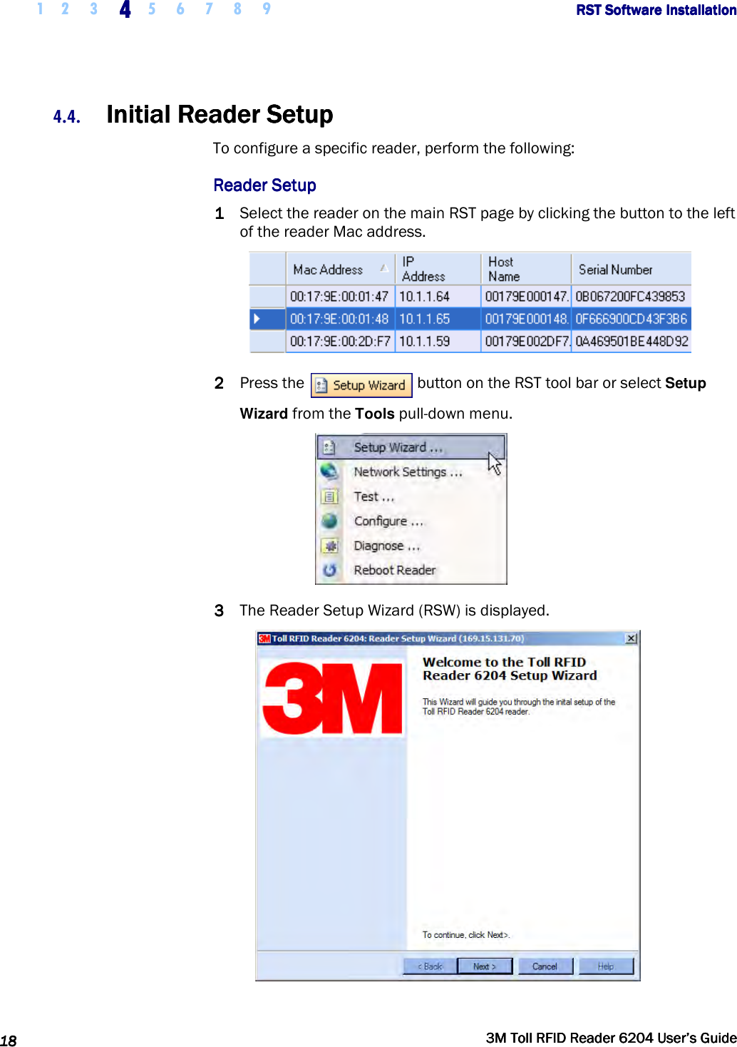     1 2 3  4444    5 6 7 8 9             RST Software InstallationRST Software InstallationRST Software InstallationRST Software Installation      18181818     3M Toll RFID Reader 62043M Toll RFID Reader 62043M Toll RFID Reader 62043M Toll RFID Reader 6204    User’s GuideUser’s GuideUser’s GuideUser’s Guide     4.4. Initial Reader SetupInitial Reader SetupInitial Reader SetupInitial Reader Setup    To configure a specific reader, perform the following: Reader SetupReader SetupReader SetupReader Setup    1111 Select the reader on the main RST page by clicking the button to the left of the reader Mac address.  2222 Press the   button on the RST tool bar or select Setup Wizard from the Tools pull-down menu.  3333 The Reader Setup Wizard (RSW) is displayed.  