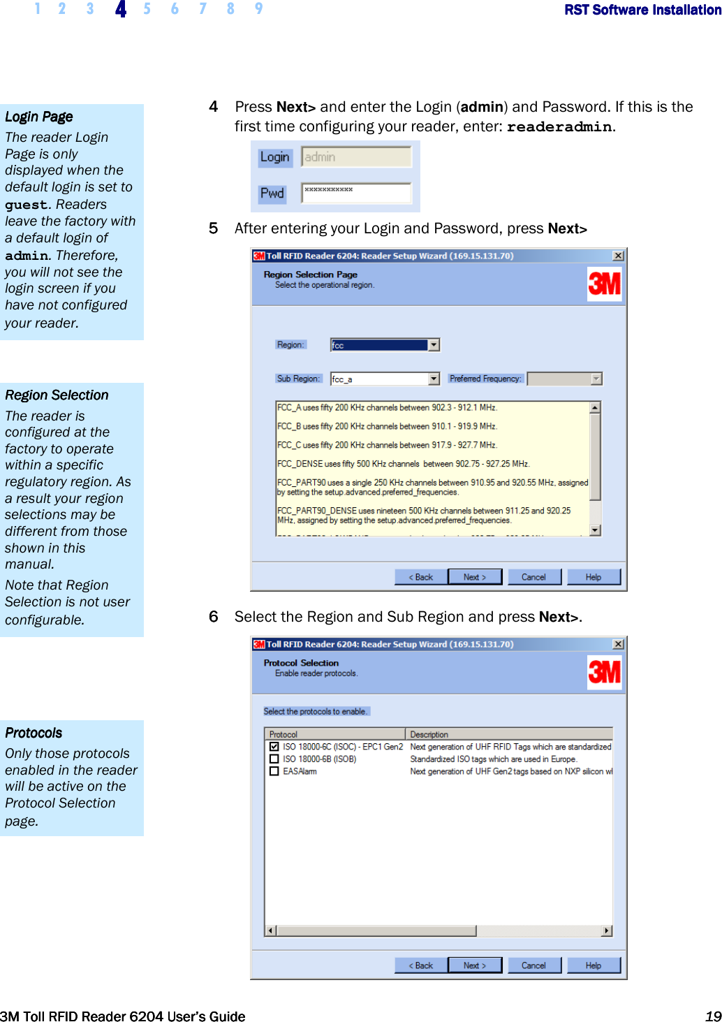     1 2 3  4444    5 6 7 8 9             RST Software InstallationRST Software InstallationRST Software InstallationRST Software Installation      3M Toll RFID Reader 62043M Toll RFID Reader 62043M Toll RFID Reader 62043M Toll RFID Reader 6204    User’s GuideUser’s GuideUser’s GuideUser’s Guide     19191919     4444 Press Next&gt; and enter the Login (admin) and Password. If this is the first time configuring your reader, enter: readeradmin.  5555 After entering your Login and Password, press Next&gt;   6666 Select the Region and Sub Region and press Next&gt;.  ProtocolsProtocolsProtocolsProtocols    Only those protocols enabled in the reader will be active on the Protocol Selection page. Region SelectionRegion SelectionRegion SelectionRegion Selection    The reader is configured at the factory to operate within a specific regulatory region. As a result your region selections may be different from those shown in this manual. Note that Region Selection is not user configurable. Login PageLogin PageLogin PageLogin Page    The reader Login Page is only displayed when the default login is set to guest. Readers leave the factory with a default login of admin. Therefore, you will not see the login screen if you have not configured your reader. 