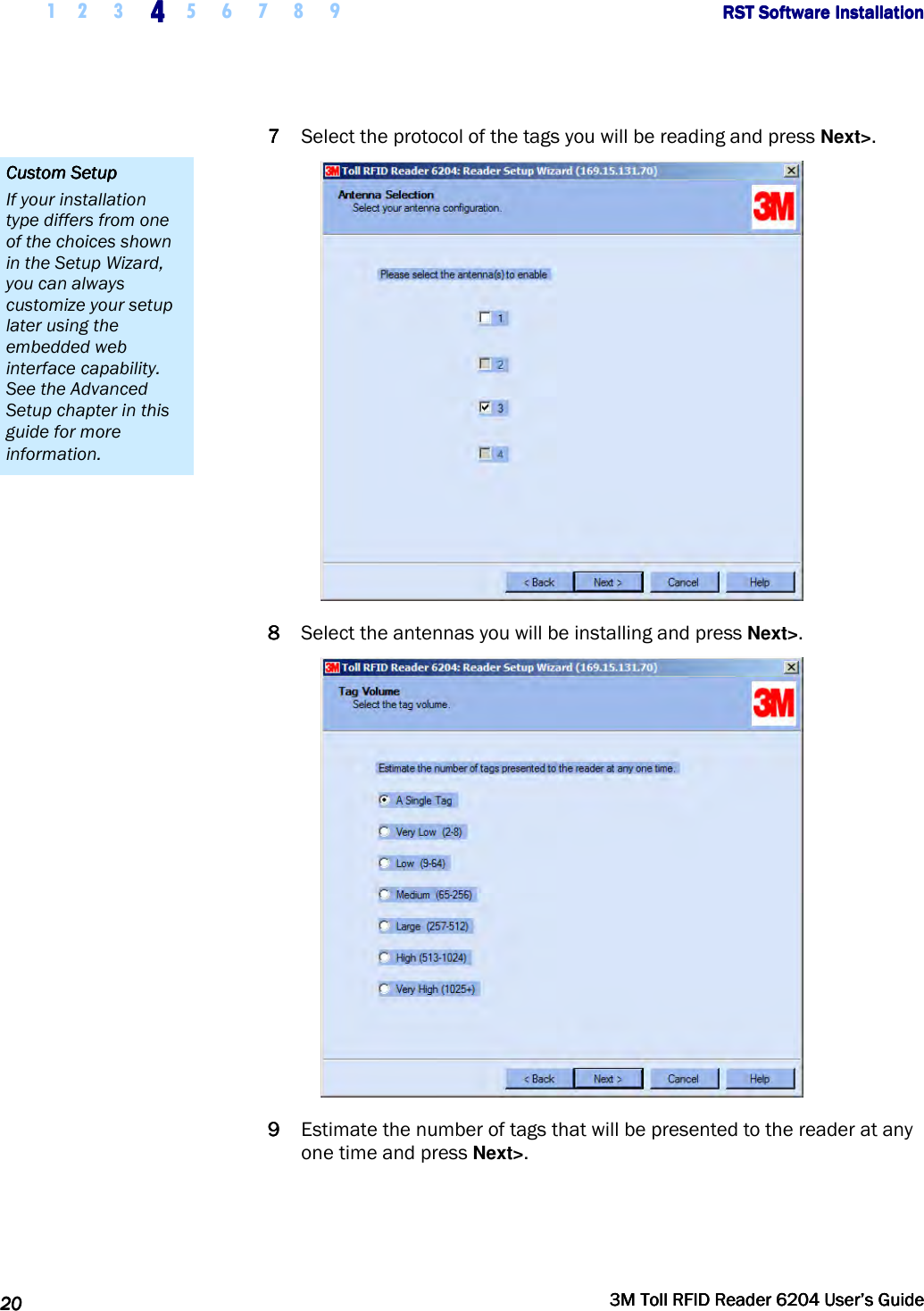     1 2 3  4444    5 6 7 8 9             RST Software InstallationRST Software InstallationRST Software InstallationRST Software Installation      20202020     3M Toll RFID Reader 62043M Toll RFID Reader 62043M Toll RFID Reader 62043M Toll RFID Reader 6204    User’s GuideUser’s GuideUser’s GuideUser’s Guide     7777 Select the protocol of the tags you will be reading and press Next&gt;.  8888 Select the antennas you will be installing and press Next&gt;.  9999 Estimate the number of tags that will be presented to the reader at any one time and press Next&gt;. Custom SetupCustom SetupCustom SetupCustom Setup    If your installation type differs from one of the choices shown in the Setup Wizard, you can always customize your setup later using the embedded web interface capability. See the Advanced Setup chapter in this guide for more information. 