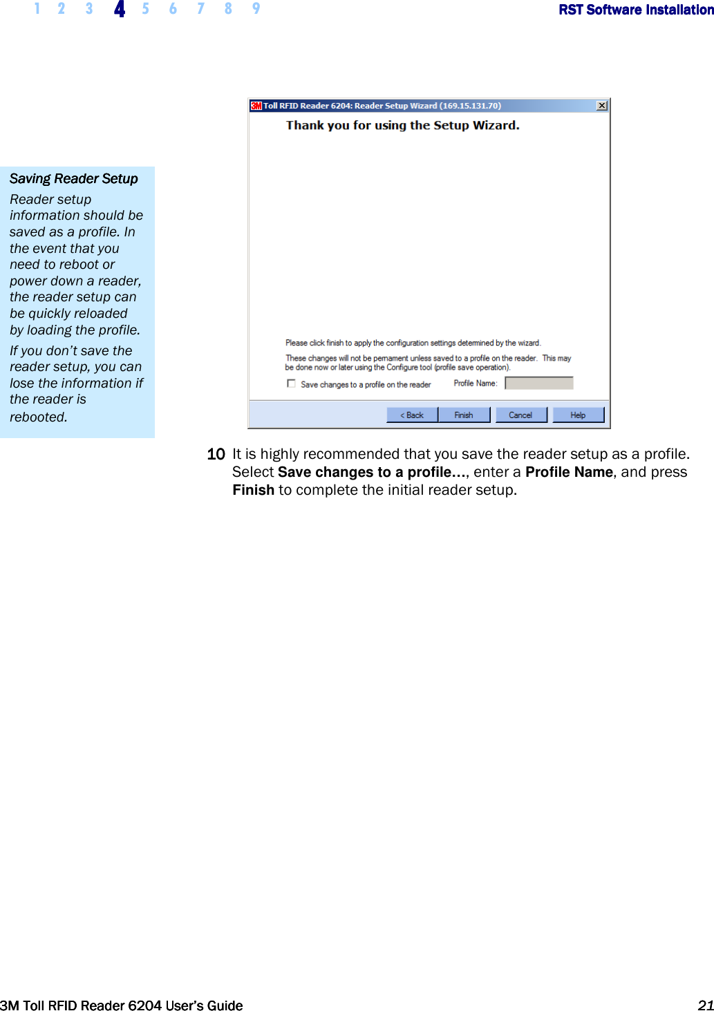     1 2 3  4444    5 6 7 8 9             RST Software InstallationRST Software InstallationRST Software InstallationRST Software Installation      3M Toll RFID Reader 62043M Toll RFID Reader 62043M Toll RFID Reader 62043M Toll RFID Reader 6204    User’s GuideUser’s GuideUser’s GuideUser’s Guide     21212121      10101010 It is highly recommended that you save the reader setup as a profile. Select Save changes to a profile…, enter a Profile Name, and press Finish to complete the initial reader setup.  Saving Reader SetupSaving Reader SetupSaving Reader SetupSaving Reader Setup    Reader setup information should be saved as a profile. In the event that you need to reboot or power down a reader, the reader setup can be quickly reloaded by loading the profile. If you don’t save the reader setup, you can lose the information if the reader is rebooted. 