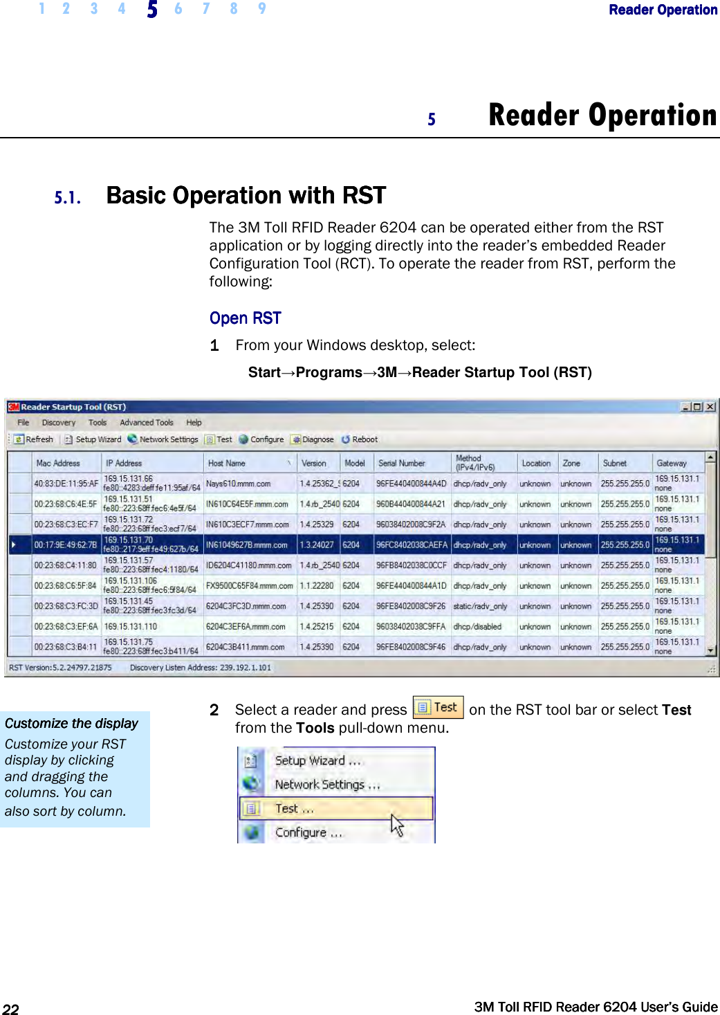     1 2 3 4  5555    6 7 8 9             Reader OperationReader OperationReader OperationReader Operation      22222222     3M Toll RFID Reader 62043M Toll RFID Reader 62043M Toll RFID Reader 62043M Toll RFID Reader 6204    User’s GuideUser’s GuideUser’s GuideUser’s Guide     5 Reader Operation  5.1. Basic Operation with Basic Operation with Basic Operation with Basic Operation with RRRRSTSTSTST    The 3M Toll RFID Reader 6204 can be operated either from the RST application or by logging directly into the reader’s embedded Reader Configuration Tool (RCT). To operate the reader from RST, perform the following: Open RSTOpen RSTOpen RSTOpen RST    1111 From your Windows desktop, select: Start→Programs→3M→Reader Startup Tool (RST)  2222 Select a reader and press   on the RST tool bar or select Test from the Tools pull-down menu.  Customize the displayCustomize the displayCustomize the displayCustomize the display    Customize your RST display by clicking and dragging the columns. You can also sort by column. 