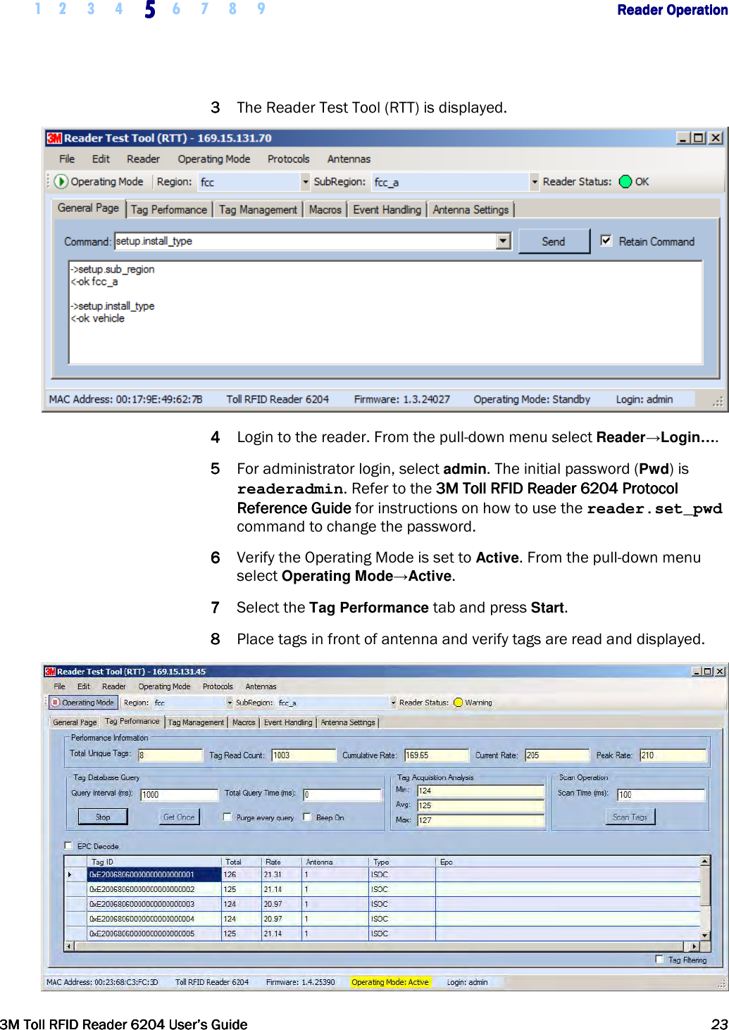    1 2 3 4  5555    6 7 8 9        Reader OperationReader OperationReader OperationReader Operation      3M Toll RFID Reader 62043M Toll RFID Reader 62043M Toll RFID Reader 62043M Toll RFID Reader 6204    User’s GuideUser’s GuideUser’s GuideUser’s Guide     23232323     3333 The Reader Test Tool (RTT) is displayed.  4444 Login to the reader. From the pull-down menu select Reader→Login…. 5555 For administrator login, select admin. The initial password (Pwd) is readeradmin. Refer to the 3M Toll RFID Reader 6204 P3M Toll RFID Reader 6204 P3M Toll RFID Reader 6204 P3M Toll RFID Reader 6204 Protocol rotocol rotocol rotocol Reference GuideReference GuideReference GuideReference Guide    for instructions on how to use the reader.set_pwd command to change the password. 6666 Verify the Operating Mode is set to Active. From the pull-down menu select Operating Mode→Active. 7777 Select the Tag Performance tab and press Start. 8888 Place tags in front of antenna and verify tags are read and displayed.  