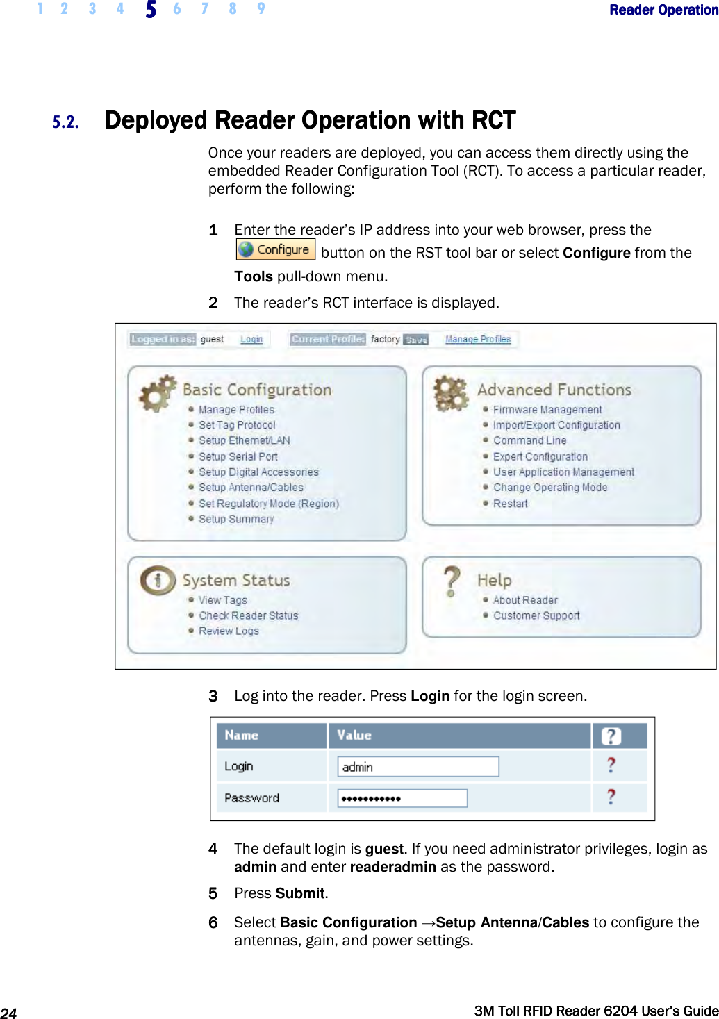     1 2 3 4  5555    6 7 8 9             Reader OperationReader OperationReader OperationReader Operation      24242424     3M Toll RFID Reader 62043M Toll RFID Reader 62043M Toll RFID Reader 62043M Toll RFID Reader 6204    User’s GuideUser’s GuideUser’s GuideUser’s Guide     5.2. Deployed Reader OperationDeployed Reader OperationDeployed Reader OperationDeployed Reader Operation    with RCTwith RCTwith RCTwith RCT    Once your readers are deployed, you can access them directly using the embedded Reader Configuration Tool (RCT). To access a particular reader, perform the following: 1111 Enter the reader’s IP address into your web browser, press the  button on the RST tool bar or select Configure from the Tools pull-down menu. 2222 The reader’s RCT interface is displayed.  3333 Log into the reader. Press Login for the login screen.   4444 The default login is guest. If you need administrator privileges, login as admin and enter readeradmin as the password. 5555 Press Submit. 6666 Select Basic Configuration →Setup Antenna/Cables to configure the antennas, gain, and power settings. 