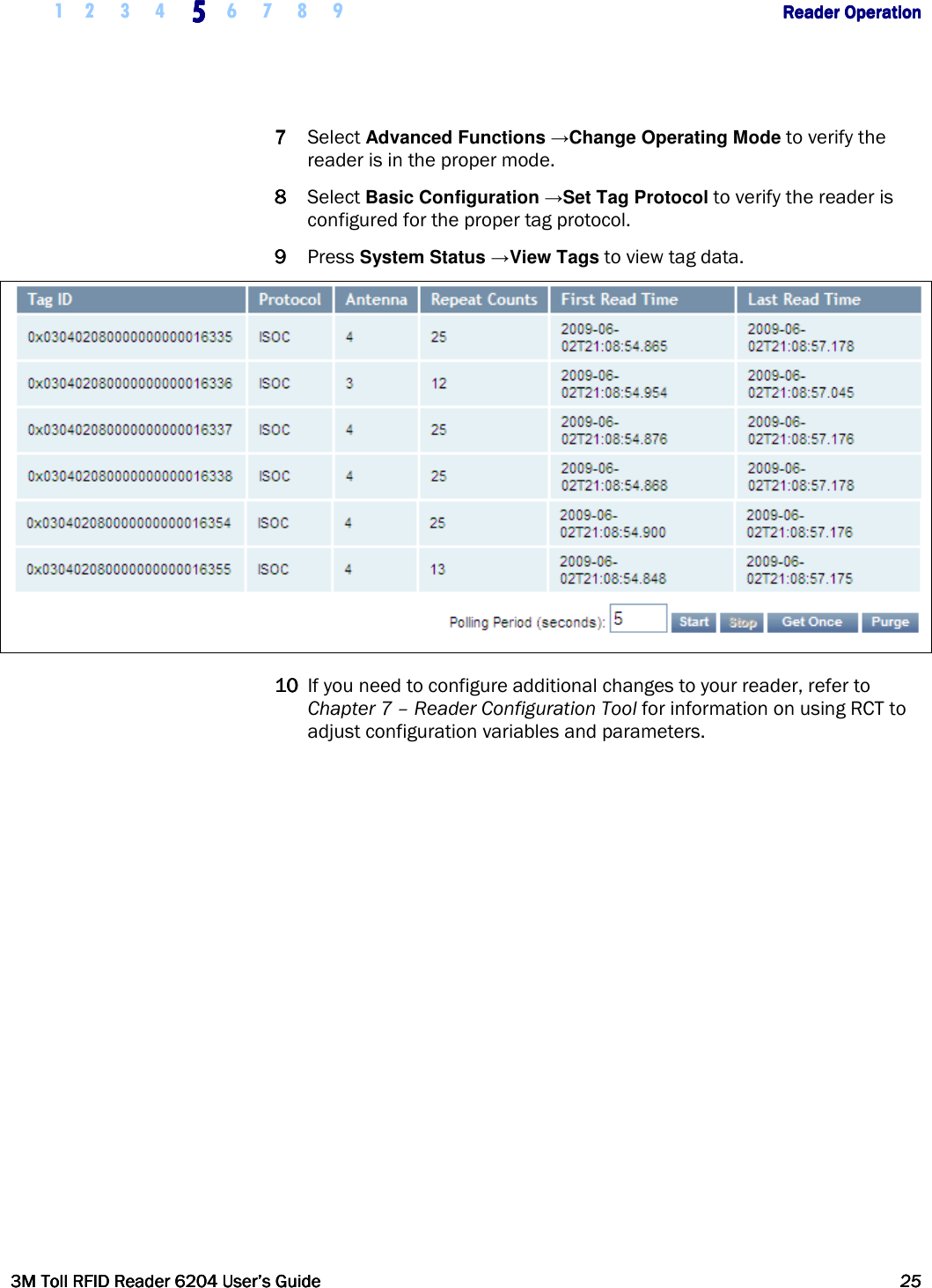     1 2 3 4  5555    6 7 8 9        Reader OperationReader OperationReader OperationReader Operation      3M Toll RFID Reader 62043M Toll RFID Reader 62043M Toll RFID Reader 62043M Toll RFID Reader 6204    User’s GuideUser’s GuideUser’s GuideUser’s Guide     25252525     7777 Select Advanced Functions →Change Operating Mode to verify the reader is in the proper mode. 8888 Select Basic Configuration →Set Tag Protocol to verify the reader is configured for the proper tag protocol. 9999 Press System Status →View Tags to view tag data.   10101010 If you need to configure additional changes to your reader, refer to Chapter 7 – Reader Configuration Tool for information on using RCT to adjust configuration variables and parameters.   