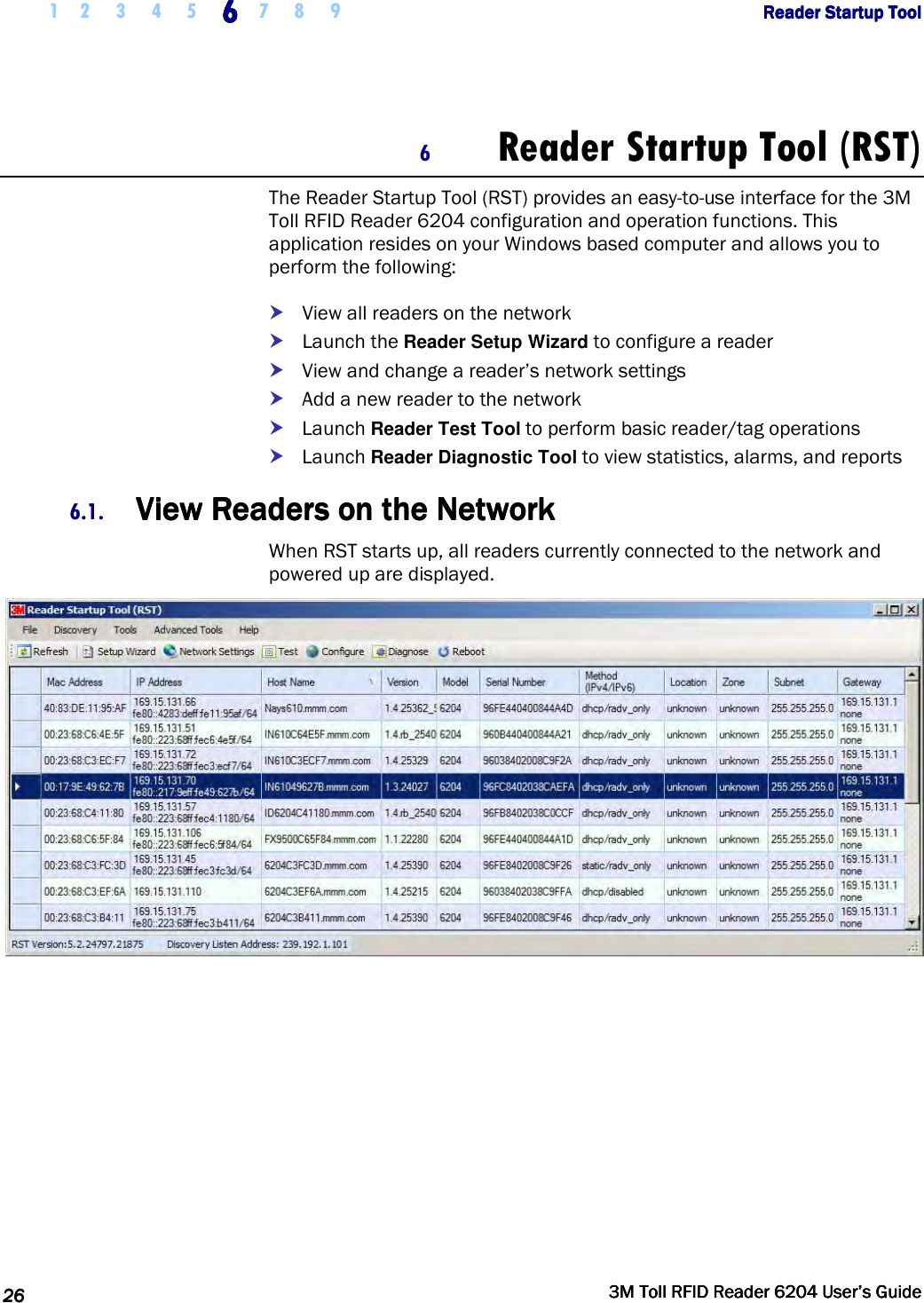     1 2 3 4 5 6666    7 8 9             Reader Startup ToolReader Startup ToolReader Startup ToolReader Startup Tool      26262626     3M Toll RFID Reader 62043M Toll RFID Reader 62043M Toll RFID Reader 62043M Toll RFID Reader 6204    User’s GuideUser’s GuideUser’s GuideUser’s Guide     6 Reader Startup Tool (RST) The Reader Startup Tool (RST) provides an easy-to-use interface for the 3M Toll RFID Reader 6204 configuration and operation functions. This application resides on your Windows based computer and allows you to perform the following:  View all readers on the network  Launch the Reader Setup Wizard to configure a reader  View and change a reader’s network settings  Add a new reader to the network  Launch Reader Test Tool to perform basic reader/tag operations  Launch Reader Diagnostic Tool to view statistics, alarms, and reports 6.1. View Readers on the NetworkView Readers on the NetworkView Readers on the NetworkView Readers on the Network    When RST starts up, all readers currently connected to the network and powered up are displayed.   